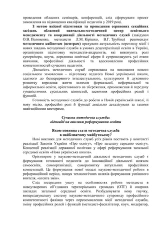 проведення обласних семінарів, конференцій, слід сформувати проект
замовлення на підвищення кваліфікації педагогів у 2019 році.
З метою якісної підготовки та проведення серпневих секційних
засідань обласний навчально-методичний центр освітнього
менеджменту та координації діяльності методичних служб (завідувач
О.В. Половенко, методисти Л.М. Кірішко, В.Г. Трубіна) рекомендує
методичним кабінетам (центрам) врахувати актуальність перегляду місії і
нових завдань методичної служби в умовах децентралізації освіти в Україні,
організувати підготовку методистів-андрагогів, які виконують ролі
супервізора, коуча, дорадника освітньої сфери й супроводжують усі етапи
навчання, професійної діяльності та вдосконалення професійних
компетентностей сучасних педагогів.
Діяльність методичних служб спрямована на виконання нового
соціального замовлення – підготовку педагога Нової української школи,
здатного до безперервного інтелектуального, культурного й духовного
розвитку впродовж життя шляхом формальної, неформальної та
інформальної освіти, орієнтованого на збереження, примноження й передачу
гуманістичних суспільних цінностей, засвоєння професійних ролей і
функцій.
Готовність методичної служби до роботи в Новій українській школі, її
нову місію, професійні ролі й функції доцільно деталізувати за такими
навігаційними векторами.
Сучасна методична служба:
відповіді на виклики реформування освіти
Якою повинна стати методична служба
в найближчому майбутньому?
Нові виклики для методичних служб усіх рівнів постають у контексті
реалізації Законів України «Про освіту», «Про загальну середню освіту»,
Концепції реалізації державної політики у сфері реформування загальної
середньої освіти «Нова українська школа».
Орієнтиром у науково-методичній діяльності методичних служб є
формування готовності педагогів до інноваційної діяльності шляхом
самоосвіти, самоорганізації, саморозвитку актуальних професійних
компетенцій. Це формування нової моделі науково-методичної роботи в
реформаційний період, пошук технологічних шляхів формування успішного
вчителя, «агента змін».
Слід зосередити увагу на особливостях роботи методиста в
новоутворених об’єднаних територіальних громадах (ОТГ) й опорних
закладах загальної середньої освіти. Розбудовувати нову гнучку,
випереджувальну систему науково-методичного супроводу професійного
компетентності фахівця через переосмислення місії методичної служби,
зміну професійних ролей і функцій (методист-фасилітатор, коуч, модератор,
 