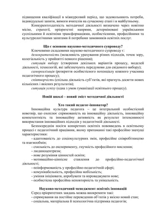 підвищення кваліфікації в міжкурсовий період, що задовольняють потреби,
індивідуальні запити, вимоги вчителів на сучасному етапі і в майбутньому.
Конкурентоздатність методичної діяльності визначено через новітню
місію, стратегії, пріоритетні напрями, детерміновані українськими
суспільними й освітніми трансформаціями, особистісними, професійними та
культурологічними запитами й потребами замовників освітніх послуг.
Що є основою науково-методичного супроводу?
Ключовими складовими науково-методичного супроводу є:
демократичність (можливість урахування різних підходів, точок зору,
колегіальність у прийнятті певного рішення);
ситуація вибору (створення декількох варіантів процесу, моделей
діяльності, технологій, які забезпечують передумови для свідомого вибору);
самореалізація (розкриття особистісного потенціалу кожного учасника
педагогічного процесу);
співтворчість (спільна діяльність суб’єктів, які прагнуть досягти нових
кількісних і якісних результатів);
ситуація успіху (одна з умов гуманізації освітнього процесу).
Новій школі – новий зміст методичної діяльності
Хто такий педагог-інноватор?
Інноваційна культура педагога – це інтегральний особистісний
новотвір, що охоплює спрямованість на інноваційну діяльність, інноваційну
компетентність та інноваційну активність як результат інтенсивності
використання інноваційних підходів у педагогічній діяльності.
Безпосереднім носієм конкретних освітніх нововведень в освітньому
процесі є педагогічний працівник, якому притаманні такі професійно значущі
характеристики:
- адаптованість до соціокультурних змін, професійне співробітництво
та взаємообмін;
- схильність до експерименту, гнучкість професійного мислення;
- людиноцентризм;
- нове розуміння цінностей освіти;
- мотиваційно-ціннісне ставлення до професійно-педагогічної
діяльності;
- поінформованість у професійно-педагогічній сфері;
- комунікабельність, професійна мобільність;
- уміння ініціювати, апробувати та впроваджувати нове;
- особистісна професійна неповторність та унікальність.
Науково-методичний менеджмент освітніх інновацій
Серед пріоритетних завдань можна виокремити такі:
- спрямування на постійне переведення об’єктів у якісно новий стан;
- соціальна, матеріальна й психологічна підтримка педагогів;
 