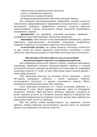 - забезпечення експериментальної діяльності;
- участь у міжнародних проектах;
- підключення до мережі Інтернет;
- розширення функціональних обов’язків учасників процесу.
Для підтримки високопродуктивних професійних пошуків педагогів,
забезпечення диференційованого інформаційно-консалтингового й науково-
методичного супроводу професійного розвитку педагогів протягом
міжатестаційного періоду застосовують спектр технологій інноваційного
менеджменту, зокрема:
- фандрeйзинг, що передбачає залучення додаткових державних і
недержавних інвестицій (наукових, фінансових, ресурсних);
- інжиніринг, який включає етапи впровадження нововведень, зокрема
маркетингу, передпроектного дослідження, планування, розроблення,
кадрового супроводу та подальшого сервісного обслуговування;
- педагогічний коучинг, що сприяє розвитку потенціалу особистості
та груп людей, які спільно працюють (педагогічного колективу), а також
забезпечує максимальне розкриття й ефективну реалізацію цього потенціалу.
Організація сесії синекторів як моделі колективної
міждисциплінарної творчості для вирішення проблеми
Для покращення результатів творчого пошуку, створення креативного
середовища, вирішення складних міждисциплінарних проблем у сучасній
методичній діяльності доцільно організувати сесії синекторів (це інноваційні
колективи кількістю 5-7 осіб), до яких обов’язково мають входити фахівці з
різних сфер діяльності.
Така організація базується на відомому методі синектики – методі
об’єднання різнорідних елементів з метою отримання творчого,
нестандартного результату в процесі колективного пошуку. Метод
винайдений американським вченим Дж. Гордоном.
Сесія синекторів починається не з точної постановки проблеми, а з
обговорення її ознак. Потім керівник зосереджує увагу на обговоренні
конкретних запитань. Щоб розв’язати проблему, проводять екскурсію до
різних наукових установ, де з’ясовують можливі варіанти її вирішення. Під
час екскурсії використовують різновиди аналогій, завдяки яким здійснюється
перенесення нових гіпотез на проблему.
Цей вид роботи можна використовувати для вирішення освітніх
проблем, зокрема побудови моделі розвитку закладів освіти, на засіданнях
творчих груп керівників, методистів, педагогів.
 