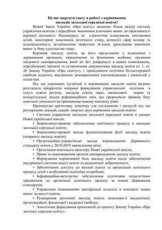 На що звертати увагу в роботі з керівниками
закладів загальної середньої освіти?
Новий Закон України «Про освіту» визначає більш якісну систему
управління освітою і передбачає виконання ключових вимог до ефективності
керівної діяльності. Насамперед, це стратегічне планування, постановка
цілей, моніторинг показників поточного стану, розподіл сфер впливу та
відповідальності, встановлення зворотних зв’язків, урахування зовнішніх
вимог із боку суспільства тощо.
Керівник закладу освіти, як його представник у відносинах з
державними органами, юридичними та фізичними особами, органами
місцевого самоврядування, який діє без довіреності в межах повноважень,
передбачених законом та установчими документами закладу освіти (п. 1. ст.
26 Закону України «Про освіту»), є провідником політики беззастережної
свободи педагога, внутрішніх демократичних взаємовідносин і цінностей у
колективі.
Під час серпневих зустрічей із керівниками закладів освіти радимо
розглядати пріоритетні напрями формування управлінської політики в
галузі освіти регіону, закладів освіти через законодавчі норми та
концептуальні засади реформаційних змін, що сформували правову базу
освітньої діяльності на принципово новому якісному рівні.
Пропонуємо орієнтовну тематику для спілкування і дискусій під час
розгортання локацій, секцій, творчих груп керівників закладів освіти:
• Система управління закладом загальної середньої освіти в умовах
Нової української школи;
• Нормативно-правове забезпечення освітнього процесу в закладах
загальної середньої освіти;
• Нормативно-правові засади функціонування філії закладу освіти
(опорного закладу освіти);
• Організаційно-управлінські засади впровадження Державного
стандарту освіти у 2018-2019 навчальному році;
• Організація освітнього простору Нової української школи;
• Права та повноваження органів самоврядування закладу освіти;
• Формування нормативної бази закладу освіти щодо забезпечення
внутрішньої системи якості освіти та академічної доброчесності;
• Забезпечення доступу до якісної освіти та організація освітнього
процесу дітей з особливими освітніми потребами;
• Інформаційно-методичне забезпечення підготовки педагогічних
працівників до організації освітнього процесу за новим Державним
стандартом;
• Управління підвищенням кваліфікації педагога в контексті нових
вимог до якості освіти;
• Розширення автономії закладу освіти: можливості академічної,
організаційної, фінансової і кадрової свободи;
• Аналітичне формування пропозицій до проекту Закону України «Про
загальну середню освіту».
 