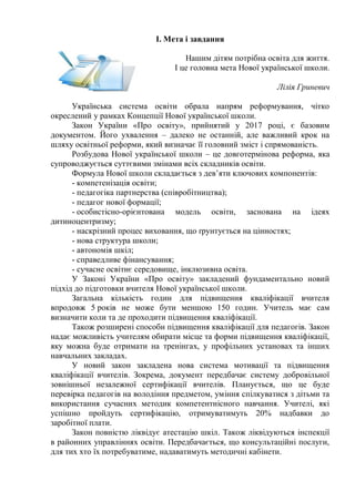 І. Мета і завдання
Нашим дітям потрібна освіта для життя.
І це головна мета Нової української школи.
Лілія Гриневич
Українська система освіти обрала напрям реформування, чітко
окреслений у рамках Концепції Нової української школи.
Закон України «Про освіту», прийнятий у 2017 році, є базовим
документом. Його ухвалення – далеко не останній, але важливий крок на
шляху освітньої реформи, який визначає її головний зміст і спрямованість.
Розбудова Нової української школи – це довготермінова реформа, яка
супроводжується суттєвими змінами всіх складників освіти.
Формула Нової школи складається з дев’яти ключових компонентів:
- компетенізація освіти;
- педагогіка партнерства (співробітництва);
- педагог нової формації;
- особистісно-орієнтована модель освіти, заснована на ідеях
дитиноцентризму;
- наскрізний процес виховання, що ґрунтується на цінностях;
- нова структура школи;
- автономія шкіл;
- справедливе фінансування;
- сучасне освітнє середовище, інклюзивна освіта.
У Законі України «Про освіту» закладений фундаментально новий
підхід до підготовки вчителя Нової української школи.
Загальна кількість годин для підвищення кваліфікації вчителя
впродовж 5 років не може бути меншою 150 годин. Учитель має сам
визначити коли та де проходити підвищення кваліфікації.
Також розширені способи підвищення кваліфікації для педагогів. Закон
надає можливість учителям обирати місце та форми підвищення кваліфікації,
яку можна буде отримати на тренінгах, у профільних установах та інших
навчальних закладах.
У новий закон закладена нова система мотивації та підвищення
кваліфікації вчителів. Зокрема, документ передбачає систему добровільної
зовнішньої незалежної сертифікації вчителів. Планується, що це буде
перевірка педагогів на володіння предметом, уміння спілкуватися з дітьми та
використання сучасних методик компетентнісного навчання. Учителі, які
успішно пройдуть сертифікацію, отримуватимуть 20% надбавки до
заробітної плати.
Закон повністю ліквідує атестацію шкіл. Також ліквідуються інспекції
в районних управліннях освіти. Передбачається, що консультаційні послуги,
для тих хто їх потребуватиме, надаватимуть методичні кабінети.
 