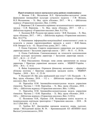 Перед початком нового навчального року радимо ознайомитись:
1. Вознюк Г.Ф., Мельнікова Н.Л. Організаційно-методичні умови
формування інноваційної культури сучасного педагога / Г.Ф. Вознюк,
Н.Л. Мельникова. – Х.: Вид. група «Основа», 2017. – 96 с. – (Бібліотека
журналу «Управління школою»; Вип. 2 (169)).
2. Воронова С.В. Самоосвіта керівника загальноосвітнього навчального
закладу / С.В. Воронова. – Х.: Вид. група «Основа», 2017. – 128 с. –
(Бібліотека журналу «Управління школою»; Вип. 8 (175)).
3. Калошин В.Ф. Роздуми про кращу освіту / В.Ф. Калошин. – Х.: Вид.
група «Основа», 2017. – 144 с. – (Бібліотека журналу «Управління школою»;
Вип. 10 (177)).
4. Оцінювання інформаційно-комунікаційної компетентності учнів та
педагогів в умовах євроінтеграційних процесів в освіті / В.Ю. Биков,
О.В. Овчарук та ін. – К.: Педагогічна думка, 2017. - 160 с.
5. Олена Святенко. Секрети оперативного управління для заступника
директора школи // Заступник директора школи. – 2017. – № 11. – С. 30-36.
6. Олена Скоблікова. Самоменеджмент як технологія вдосконалення
ділової культури заступника директора // Заступник директора школи. –
2017. – № 11. – С. 37-47.
7. Ніна Омельяненко. Конкурс: нова умова призначення на посаду
директора // Практика управління закладом освіти. – МЦФЕР-Україна. –
2018. - № 6. – С. 8-12.
8. Фаїна Іскрижицька. Отримали фінансову автономію – сформуйте
облікову політику // Практика управління закладом освіти. – МЦФЕР-
Україна. – 2018. - № 6. – С. 22-36.
9. Підласий І.П. Що день прийдешній нам готує? / І.П. Підласий. – Х.:
Вид. група «Основа», 2018. – 112 с. – (Бібліотека журналу «Управління
школою»; Вип. 4 (183)).
10. Перехейда О.М. Інноваційно-концептуальна модель управління
гімназією. Частина 1 / О.М. Перехейда. – Х.: Вид. група «Основа», 2018. –
160 с. – (Бібліотека журналу «Управління школою»; Вип. 1 (180)).
11. Перехейда О.М. Інноваційно-концептуальна модель управління
гімназією. Частина 2 / О.М. Перехейда. – Х.: Вид. група «Основа», 2018. –
160 с. – (Бібліотека журналу «Управління школою»; Вип. 2 (181)).
12. Половенко О.В., Кірішко Л.М. Безперервна освіта педагога за
індивідуальною освітньою траєкторією // Управління школою. – 2018. – №
16-17 (568-569). – С. 8-16.
13. Трубіна В.Г. Дистанційне навчання педагога: вчора, сьогодні,
завтра / Методичний вісник № 54. – Кропивницький: КЗ «КОІППО імені
Василя Сухомлинського», 2018.
 