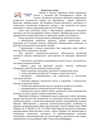 Дошкільна освіта
Одним із базових принципів Нової української
школи є уявлення про безперервність освіти. Це
означає, що процес виховання, навчання та формування
особистості починається відразу від народження і триває пожиттєво.
Водночас, держава визнає, що базовими етапами фізичного, психічного та
соціального становлення особистості дитини є вік немовляти (до року),
ранній вік (1-3 роки), передшкільний вік (3-6/7 років).
Саме тому дошкільна освіта є обов’язковою первинною складовою
частиною системи безперервної освіти в Україні. Держава при цьому визнає
пріоритетність дошкільної освіти та забезпечує умови для її здобуття.
Отже, виділяємо ключові аспекти спрямування дошкільної освіти:
• забезпечення всебічного розвитку дитини дошкільного віку
відповідно до її задатків, нахилів, здібностей, індивідуальних, психічних та
фізичних особливостей, культурних потреб;
• формування в дитини дошкільного віку моральних норм, набуття
нею життєвого соціального досвіду.
Для якісного навчально-методичного забезпечення організації
освітнього процесу рекомендуємо орієнтуватись на принципи дошкільної
освіти:
• доступність для кожного громадянина освітніх послуг, що надаються
системою дошкільної освіти;
• рівність умов для реалізації задатків, нахилів, здібностей,
обдарувань, різнобічного розвитку кожної дитини;
• єдність розвитку, виховання, навчання й оздоровлення дітей;
• єдність виховних впливів сім’ї і закладу дошкільної освіти;
• наступність і перспективність між дошкільною та початковою
загальною освітою;
• світський характер дошкільної освіти в державних і комунальних
закладах дошкільної освіти;
• особистісно-орієнтований підхід до розвитку особистості дитини;
• демократизація та гуманізація педагогічного процесу;
• відповідність змісту, рівня й обсягу дошкільної освіти особливостям
розвитку та стану здоров’я дитини дошкільного віку.
Важливим питанням є підвищення якості дошкільної освіти, реалізація
завдань наступності між дошкільною та початковою освітою в умовах Нової
української школи, а також нові нормативні вимоги до розроблення освітніх
програм. Обов’язковим є перегляд навчально-методичних посібників та
програм, які рекомендовані Міністерством освіти і науки України (лист МОН
України від 17.08.2017 р. № 1/11-8268 «Про Перелік навчальної літератури,
рекомендованої Міністерством освіти і науки України для використання в
дошкільних навчальних закладах»). Із рекомендованими освітніми
текстовими та відеоматеріалами для дітей старшого дошкільного віку можна
ознайомитись за покликанням: https://vstart.com.ua/pedagogam.
 