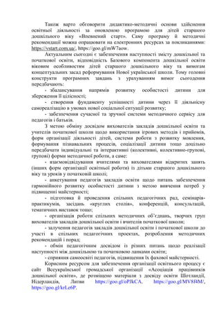 Також варто обговорити дидактико-методичні основи здійснення
освітньої діяльності за оновленою програмою для дітей старшого
дошкільного віку «Впевнений старт». Саму програму й методичні
рекомендації можна опрацювати на електронних ресурсах за покликаннями:
https://vstart.com.ua/, https://goo.gl/mW7aow.
Актуальним сьогодні є забезпечення наступності змісту дошкільної та
початкової освіти, відповідність Базового компонента дошкільної освіти
віковим особливостям дітей старшого дошкільного віку та вимогам
концептуальних засад реформування Нової української школи. Тому головні
конструкти програмних завдань з урахуванням вимог сьогодення
передбачають:
- збалансування напрямів розвитку особистості дитини для
збереження її цілісності;
- створення фундаменту успішності дитини через її діяльнісну
самореалізацію в умовах нової соціальної ситуації розвитку;
- забезпечення сучасної та зручної системи методичного сервісу для
педагогів і батьків.
З метою обміну досвідом вихователів закладів дошкільної освіти та
учителів початкової школи щодо використання ігрових методів і прийомів,
форм організації діяльності дітей, системи роботи з розвитку мовлення,
формування пізнавальних процесів, соціалізації дитини тощо доцільно
передбачати індивідуальні та інтерактивні (колективні, колективно-групові,
групові) форми методичної роботи, а саме:
- взаємовідвідування вчителями та вихователями відкритих занять
(інших форм організації освітньої роботи) із дітьми старшого дошкільного
віку та уроків у початковій школі;
- анкетування педагогів закладів освіти щодо питань забезпечення
гармонійного розвитку особистості дитини з метою вивчення потреб у
підвищенні майстерності;
- підготовка й проведення спільних педагогічних рад, семінарів-
практикумів, засідань «круглих столів», конференцій, консультацій,
тематичних виставок тощо;
- організація роботи спільних методичних об’єднань, творчих груп
вихователів закладів дошкільної освіти і вчителів початкової школи;
- залучення педагогів закладів дошкільної освіти і початкової школи до
участі в спільних педагогічних проектах, розроблення методичних
рекомендацій і порад;
- обмін педагогічним досвідом із різних питань щодо реалізації
наступності між дошкільною та початковою ланками освіти;
- сприяння самоосвіті педагогів, підвищення їх фахової майстерності.
Корисним ресурсом для забезпечення організації освітнього процесу є
сайт Всеукраїнської громадської організації «Асоціація працівників
дошкільної освіти», де розміщено матеріали з досвіду освіти Шотландії,
Нідерландів, Литви https://goo.gl/oPJkCA, https://goo.gl/MV8f4M/,
https://goo.gl/krLe6P.
 