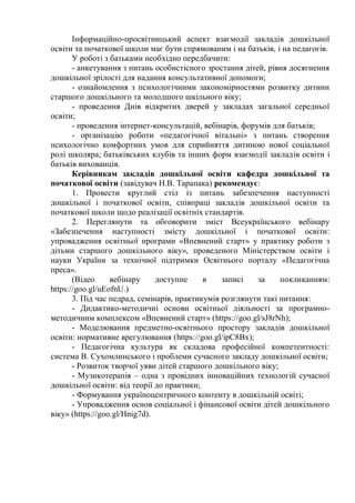 Інформаційно-просвітницький аспект взаємодії закладів дошкільної
освіти та початкової школи має бути спрямованим і на батьків, і на педагогів.
У роботі з батьками необхідно передбачити:
- анкетування з питань особистісного зростання дітей, рівня досягнення
дошкільної зрілості для надання консультативної допомоги;
- ознайомлення з психологічними закономірностями розвитку дитини
старшого дошкільного та молодшого шкільного віку;
- проведення Днів відкритих дверей у закладах загальної середньої
освіти;
- проведення інтернет-консультацій, вебінарів, форумів для батьків;
- організацію роботи «педагогічної вітальні» з питань створення
психологічно комфортних умов для сприйняття дитиною нової соціальної
ролі школяра; батьківських клубів та інших форм взаємодії закладів освіти і
батьків вихованців.
Керівникам закладів дошкільної освіти кафедра дошкільної та
початкової освіти (завідувач Н.В. Тарапака) рекомендує:
1. Провести круглий стіл із питань забезпечення наступності
дошкільної і початкової освіти, співпраці закладів дошкільної освіти та
початкової школи щодо реалізації освітніх стандартів.
2. Переглянути та обговорити зміст Всеукраїнського вебінару
«Забезпечення наступності змісту дошкільної і початкової освіти:
упровадження освітньої програми «Впевнений старт» у практику роботи з
дітьми старшого дошкільного віку», проведеного Міністерством освіти і
науки України за технічної підтримки Освітнього порталу «Педагогічна
преса».
(Відео вебінару доступне в записі за покликанням:
https://goo.gl/uEofnU.)
3. Під час педрад, семінарів, практикумів розглянути такі питання:
- Дидактико-методичні основи освітньої діяльності за програмно-
методичним комплексом «Впевнений старт» (https://goo.gl/sJ8rNh);
- Моделювання предметно-освітнього простору закладів дошкільної
освіти: нормативне врегулювання (https://goo.gl/ipC8Bx);
- Педагогічна культура як складова професійної компетентності:
система В. Сухомлинського і проблеми сучасного закладу дошкільної освіти;
- Розвиток творчої уяви дітей старшого дошкільного віку;
- Музикотерапія – одна з провідних інноваційних технологій сучасної
дошкільної освіти: від теорії до практики;
- Формування україноцентричного контенту в дошкільній освіті;
- Упровадження основ соціальної і фінансової освіти дітей дошкільного
віку» (https://goo.gl/Hnig7d).
 