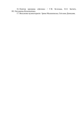 16. Освітня програма «Дитина» / Г.В. Бєлєнька, О.Л. Богініч,
Н.І. Богданець-Білоскаленко.
17. Веселкова музикотерапія / Ірина Малашевська, Світлана Демидова.
 