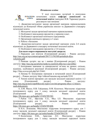Початкова освіта
У ході підготовки зустрічей із вчителями
початкових класів кафедра дошкільної та
початкової освіти (завідувач Н.В. Тарапака) радить
розглянути такі питання:
1. Дидактико-методичні засади організації навчання першокласників
відповідно до Концепції «Нова українська школа» та Державного стандарту
початкової освіти.
2. Методичні засади організації навчання першокласників.
3. Особливості викладання предметів у першому класі.
4. Особливості організації освітнього середовища.
5. Організація освітнього процесу в 1 класі.
6. Робота з батьками.
7. Дидактико-методичні засади організації навчання учнів 2-4 класів
відповідно до Державного стандарту початкової загальної освіти.
8. Особливості викладання предметів у 2-4 класах.
Для цього варто опрацювати наступні джерела:
1. Порадник для вчителя [Електронний ресурс]. – Режим доступу:
http://nus.org.ua/wp-content/uploads/2017/11/NUSH-poradnyk-dlya-
vchytelya.pdf.
2. Ранкова зустріч: що це і навіщо [Електронний ресурс]. – Режим
доступу: http://nus.org.ua/articles/rankova-zustrich-shho-tse-i-navishho/.
3. Інтегроване навчання та міжпредметні зв’язки на уроках: спільне,
відмінне, особливості реалізації [Електронний ресурс]. – Режим доступу:
http://5fan.ru/wievjob.php?id=53441.
4. Попова О. Інтегроване навчання в початковій школі [Електронний
ресурс]. – Режим доступу: http://oldconf.neasmo.org.ua/node/3218.
5. Типові освітні програми для закладів загальної середньої освіти: 1-2
класи [Електронний ресурс]. – Режим доступу:
http://nus.org.ua/news/opublikuvaly-typovi-osvitni-programy-dlya-1-2-klasiv-
nush-dokumenty.
6. Л.М. Масол, О.В. Гайдамака, О.М. Колотило. Мистецтво: підручник
інтегрованого курсу для 1 класу закладів загальної середньої освіти
[Електронний ресурс]. – Режим доступу:
https://lib.imzo.gov.ua/handle/123456789/382.
7. Рубля Т.Є., Щеглова Т.Л., Мед І.Л. Мистецтво: підручник
інтегрованого курсу для 1 класу закладів загальної середньої освіти
[Електронний ресурс]. – Режим доступу:
https://lib.imzo.gov.ua/handle/123456789/408.
8. Н.А. Лємешева. Мистецтво: підручник інтегрованого курсу для 1
класу закладів загальної середньої освіти [Електронний ресурс]. – Режим
доступу: https://lib.imzo.gov.ua/xmlui/handle/123456789/378.
9. Калініченко О.В., Аристова Л.С. Мистецтво: підручник
інтегрованого курсу для 1 класу закладів загальної середньої освіти
 