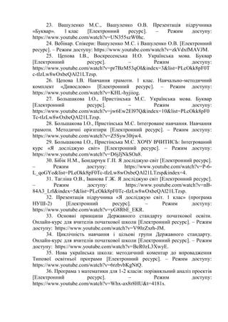 23. Вашуленко М.С., Вашуленко О.В. Презентація підручника
«Буквар». 1 клас [Електронний ресурс]. – Режим доступу:
https://www.youtube.com/watch?v=UN355szW0hc.
24. Вебінар. Спікери: Вашуленко М.С. і Вашуленко О.В. [Електронний
ресурс]. – Режим доступу: https://www.youtube.com/watch?v=zkVdxfMAVJM.
25. Цепова І.В., Воскресенська Н.О. Українська мова. Буквар
[Електронний ресурс]. – Режим доступу:
https://www.youtube.com/watch?v=pr7BzM53qOI&index=3&list=PLcOkk8pF0T
c-tIzLw8wOxbeQAl21LTzsp.
26. Цепова І.В. Навчання грамоти. 1 клас. Навчально-методичний
комплект «Дивослово» [Електронний ресурс]. – Режим доступу:
https://www.youtube.com/watch?v=KHL-hyjiiog.
27. Большакова І.О., Пристінська М.С. Українська мова. Буквар
[Електронний ресурс]. – Режим доступу:
https://www.youtube.com/watch?v=jw6Ew2El97Q&index=10&list=PLcOkk8pF0
Tc-tIzLw8wOxbeQAl21LTzsp.
28. Большакова І.О., Пристінська М.С. Інтегроване навчання. Навчання
грамоти. Методичні орієнтири [Електронний ресурс]. – Режим доступу:
https://www.youtube.com/watch?v=Z5Syw30tjw4.
29. Большакова І.О., Пристінська М.С. ХОЧУ ВЧИТИСЬ: Інтегрований
курс «Я досліджую світ» [Електронний ресурс]. – Режим доступу:
https://www.youtube.com/watch?v=D6jJjNkSOa8.
30. Бібік Н.М., Бондарчук Г.П. Я досліджую світ [Електронний ресурс].
– Режим доступу: https://www.youtube.com/watch?v=P-6-
L_qoGYo&list=PLcOkk8pF0Tc-tIzLw8wOxbeQAl21LTzsp&index=4.
31. Тагліна О.В., Іванова Г.Ж. Я досліджую світ [Електронний ресурс].
– Режим доступу: https://www.youtube.com/watch?v=nB-
84A3_LrI&index=5&list=PLcOkk8pF0Tc-tIzLw8wOxbeQAl21LTzsp.
32. Презентація підручника «Я досліджую світ. 1 клас» (програма
НУШ-2) [Електронний ресурс]. – Режим доступу:
https://www.youtube.com/watch?v=yG8RbE_EKR.
33. Основні принципи Державного стандарту початкової освіти.
Онлайн-курс для вчителів початкової школи [Електронний ресурс]. – Режим
доступу: https://www.youtube.com/watch?v=V90zZxrh-JM.
34. Циклічність навчання і цільові групи Державного стандарту.
Онлайн-курс для вчителів початкової школи [Електронний ресурс]. – Режим
доступу: https://www.youtube.com/watch?v=BcR0zL3XwyE.
35. Нова українська школа: методичний коментар до впровадження
Типової освітньої програми [Електронний ресурс]. – Режим доступу:
https://www.youtube.com/watch?v=6rzbvbKgNtQ.
36. Програма з математики для 1-2 класів: порівняльний аналіз проектів
[Електронний ресурс]. – Режим доступу:
https://www.youtube.com/watch?v=Whx-ax8r8HU&t=4181s.
 