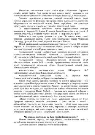 Натомість забезпечення якості освіти буде здійснювати Державна
служба якості освіти. При цьому автори нового закону зазначають, що
головною метою діяльності служби якості будуть не санкції, а рекомендації.
Законом передбачене створення реальної автономії школи, іншої
системи управління та фінансова прозорість. Згідно з документом, директори
обиратимуться на конкурсній основі. Закон передбачає, що директори
зможуть самі призначати своїх заступників і педагогічний склад.
За держстандартом початкової освіти першокласники почнуть
навчатися з 1 вересня 2018 року. Стандарт базової школи має стартувати з 1
вересня 2022 року, а стандарт старшої школи – з 1 вересня 2027 року.
Робота над стандартом тривала два роки. За основу взято кращі
практики української школи. Також було використано досвід Фінляндії,
Сінгапуру, Ірландії, Шотландії, Франції, Канади та Польщі.
Новий освітянський державний стандарт уже пілотується в 100 школах
України. У всеукраїнському експерименті беруть участь і чотири заклади
загальної середньої освіти Кіровоградщини, а саме:
комунальний заклад «Бобринецьке навчально-виховне об’єднання
«Навчально-виховний комплекс «Гімназія – загальноосвітня школа
І-ІІІ ступенів №1» Бобринецької міської ради Кіровоградської області;
комунальний заклад «Навчально-виховне об’єднання № 25
«Загальноосвітня школа І-ІІІ ступенів, природничо-математичний ліцей,
центр позашкільного виховання «Ліра» Кіровоградської міської ради
Кіровоградської області»;
спеціалізована загальноосвітня школа І-ІІІ ступенів № 7
Світловодської міської ради Кіровоградської області;
загальноосвітній навчальний заклад І-ІІІ ступенів №15
Олександрійської міської ради Кіровоградської області.
Інший зміст освіти, методика навчання та освітнє середовище – такі
основні складові Нової української школи. «Уже цьогоріч усі першокласники
мають навчатися за новим стандартом. Акцент – на компетенціях і цінностях
учнів. Це й інші методики, які передбачають новітнє обладнання, і навчання
вчителів, – наголосив Павло Хобзей. – Основна мета шкільної реформи –
висока якість освіти для кожної дитини. Нова українська школа має прийти в
кожний навчальний заклад незалежно від його розташування».
«Якщо вчитель не зміниться, Нової української школи не буде.
Програма навчання вчителів складається з двох частин – очної і
дистанційної. Спочатку ми підготували тренерів – тепер вони передають
знання вчителям на місцях. Крім того, європейські партнери допомогли
підготувати тренерів, які навчатимуть в регіонах викладачів англійської,
німецької і французької мов», – акцентував Павло Хобзей.
Чи правда, що більше не буде спеціалізованих шкіл?
Новим законом, справді, не передбачено спеціалізованих шкіл із
поглибленим вивченням певних предметів з 1 класу.
Здобуття загальної середньої освіти забезпечують:
 