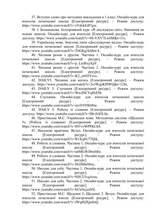 37. Вступне слово про методики викладання в 1 класі. Онлайн-курс для
вчителів початкової школи [Електронний ресурс]. – Режим доступу:
https://www.youtube.com/watch?v=zYdnkEdI7gw.
38. І. Большакова. Інтегрований курс «Я досліджую світ». Навчання на
основі запитів. Онлайн-курс для вчителів [Електронний ресурс]. – Режим
доступу: https://www.youtube.com/watch?v=4S-VXV7Lw6M&t=11s.
39. Українська мова. Змістова лінія «Досліджуємо медіа». Онлайн-курс
для вчителів початкової школи [Електронний ресурс]. – Режим доступу:
https://www.youtube.com/watch?v=T6GKg1kQ6wA.
40. Читання разом з другом. Частина 1. Онлайн-курс для вчителів
початкової школи [Електронний ресурс]. – Режим доступу:
https://www.youtube.com/watch?v=p_LrzRxyXpY.
41. Читання разом з другом. Частина 2. Онлайн-курс для вчителів
початкової школи [Електронний ресурс]. – Режим доступу:
https://www.youtube.com/watch?v=K2_c6O3Vzvs.
42. DAILY5. Читання для когось [Електронний ресурс]. – Режим
доступу: https://www.youtube.com/watch?v=2s3WqeKPIWQ&t=128s.
43. DAILY 5. Слухання [Електронний ресурс]. – Режим доступу:
https://www.youtube.com/watch?v=WwZ6CVqHrEM.
44. Слухання. Онлайн-курс для вчителів початкової школи
[Електронний ресурс]. – Режим доступу:
https://www.youtube.com/watch?v=m1f19TBJ40w.
45. DAILY 5. Робота зі словами [Електронний ресурс]. – Режим
доступу: https://www.youtube.com/watch?v=Db-fxlJX-hc.
46. Пристінська М.С. Українська мова. Методична система «Щоденні
5» (Робота зі словами) [Електронний ресурс]. – Режим доступу:
https://www.youtube.com/watch?v=HVvvWPPKCk8.
47. Письмові практики. Вступ. Онлайн-курс для вчителів початкової
школи [Електронний ресурс]. – Режим доступу:
https://www.youtube.com/watch?v=R1XqSU77Qik.
48. Робота зі словами. Частина 1. Онлайн-курс для вчителів початкової
школи [Електронний ресурс]. – Режим доступу:
https://www.youtube.com/watch?v=ubMGWJlbmMw.
49. Робота зі словами. Частина 2. Онлайн-курс для вчителів початкової
школи [Електронний ресурс]. – Режим доступу:
https://www.youtube.com/watch?v=HsltMkrbbxc.
50. Письмо для себе. Частина 1. Онлайн-курс для вчителів початкової
школи [Електронний ресурс]. – Режим доступу:
https://www.youtube.com/watch?v=9DLT3vqAxns.
51. Письмо для себе. Частина 2. Онлайн-курс для вчителів початкової
школи [Електронний ресурс]. – Режим доступу:
https://www.youtube.com/watch?v=hUwbcjsxNlI.
52. Пристінська М.С. Щоденні 5, Щоденні 3. Вступ. Онлайн-курс для
вчителів початкової школи [Електронний ресурс]. – Режим доступу:
https://www.youtube.com/watch?v=fWq8QXpe8zQ.
 