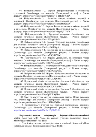 98. Нейропсихологія 1-2. Вправи. Нейропсихологія в освітньому
середовищі. Онлайн-курс для вчителів [Електронний ресурс]. – Режим
доступу: https://www.youtube.com/watch?v=-s-LHvHFKBQ.
99. Нейропсихологія 2-1. Розвиток вищих психічних функцій в
онтогенезі. Онлайн-курс для вчителів [Електронний ресурс]. – Режим
доступу: https://www.youtube.com/watch?v=N10D8NZonNY.
100. Нейропсихологія 2-2. Вправи. Розвиток вищих психічних функцій
в онтогенезі. Онлайн-курс для вчителів [Електронний ресурс]. – Режим
доступу: https://www.youtube.com/watch?v=VMpuhjYlYYo.
101. Нейропсихологія 3-1. Труднощі навчання. Онлайн-курс для
вчителів початкової школи [Електронний ресурс]. – Режим доступу:
https://www.youtube.com/watch?v=vtUdqynU1aM.
102. Нейропсихологія 3-2. Вправи. Труднощі навчання. Онлайн-курс
для вчителів початкової школи [Електронний ресурс]. – Режим доступу:
https://www.youtube.com/watch?v=kctxN6Z0qmU.
103. Нейропсихологія 4-1. Довільність як необхідна умова навчання.
Онлайн-курс для вчителів [Електронний ресурс]. – Режим доступу:
https://www.youtube.com/watch?v=znfFWjiGPGM.
104. Нейропсихологія 4-2. Вправи. Довільність як необхідна умова
навчання. Онлайн-курс для вчителів [Електронний ресурс]. – Режим доступу:
https://www.youtube.com/watch?v=OS8PHLmQpP4.
105. Нейропсихологія 5-1. Нейропсихологічна діагностика та корекція.
Онлайн-курс для вчителів [Електронний ресурс]. – Режим доступу:
https://www.youtube.com/watch?v=cwR5N2wqUZs.
106. Нейропсихологія 5-2. Вправи. Нейропсихологічна діагностика та
корекція. Онлайн-курс для вчителів [Електронний ресурс]. – Режим доступу:
https://www.youtube.com/watch?v=HL6LApuNXxo.
107. Проактивний підхід до дисципліни. Частина 1. Онлайн-курс для
вчителів початкової школи [Електронний ресурс]. – Режим доступу:
https://www.youtube.com/watch?v=ROOKYMnFSvY.
108. Проактивний підхід до дисципліни. Частина 2. Онлайн-курс для
вчителів початкової школи [Електронний ресурс]. – Режим доступу:
https://www.youtube.com/watch?v=GyiBWtQ2R0I.
109. Зміст та структура модуля «Інклюзивна освіта». Огляд основних
тем. Онлайн-курс для вчителів [Електронний ресурс]. – Режим доступу:
https://www.youtube.com/watch?v=z2SSFoA2G9w.
110. Компетентності вчителя для реалізації інклюзивного навчання.
Онлайн-курс для вчителів [Електронний ресурс]. – Режим доступу:
https://www.youtube.com/watch?v=hrx7gGhD9v8.
Науково-методична лабораторія інформаційно-технологічної
освіти (завідувач М.С. Чала) на секціях учителів початкових класів
рекомендує опрацювати такі теми:
• Роль і місце предмета «Інформатика» в реалізації Концепції «Нова
українська школа». Типові освітні програми НУШ;
 