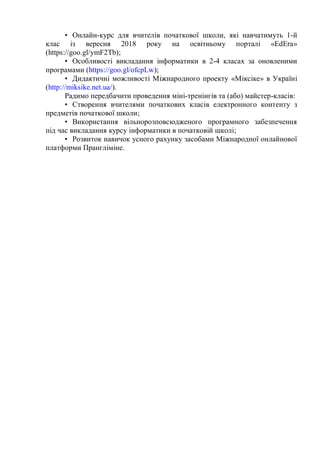• Онлайн-курс для вчителів початкової школи, які навчатимуть 1-й
клас із вересня 2018 року на освітньому порталі «EdEra»
(https://goo.gl/ymF2Tb);
• Особливості викладання інформатики в 2-4 класах за оновленими
програмами (https://goo.gl/ofcpLw);
• Дидактичні можливості Міжнародного проекту «Міксіке» в Україні
(http://miksike.net.ua/).
Радимо передбачити проведення міні-тренінгів та (або) майстер-класів:
• Створення вчителями початкових класів електронного контенту з
предметів початкової школи;
• Використання вільнорозповсюдженого програмного забезпечення
під час викладання курсу інформатики в початковій школі;
• Розвиток навичок усного рахунку засобами Міжнародної онлайнової
платформи Прангліміне.
 