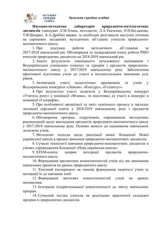 Загальна середня освіта
Науково-методична лабораторія природничо-математичних
дисциплін (завідувач Л.М.Хлань, методисти: Л.А.Ткаченко, О.П.Богданова,
Т.В.Ціперко, А.А.Дробін) вважає за необхідне розглянути наступні питання
на серпневих засіданнях методичних об’єднань учителів природничо-
математичного циклу:
1. Про підсумки роботи методичного об’єднання за
2017-2018 навчальний рік. Обговорення та затвердження плану роботи РМО
вчителів природничих дисциплін на 2018-2019 навчальний рік.
2. Аналіз результатів зовнішнього незалежного оцінювання і
Всеукраїнських учнівських олімпіад та турнірів з предметів природничо-
математичного циклу у 2017/2018 навчальному році. Забезпечення
ефективної підготовки учнів до участі в інтелектуальних змаганнях усіх
рівнів.
3. Активізація участі педагогічних працівників та учнів у
Всеукраїнських конкурсах «Левеня», «Кенгуру», «Геліантус».
4. Про результати участі педагогів у Всеукраїнському конкурсі
«Учитель року» у номінації «Фізика», та підготовка до участі в конкурсі в
номінації «Географія».
5. Про особливості організації та зміст освітнього процесу в закладах
загальної середньої освіти у 2018/2019 навчальному році з предметів
природничо-математичного циклу.
6. Обговорення програм, підручників, опрацювання методичних
рекомендацій щодо викладання предметів природничо-математичного циклу
у 2017-2018 навчальному році. Основні вимоги до оцінювання навчальних
досягнень учнів.
7. Методичні підходи щодо реалізації вимог Концепції Нової
української школи в процесі вивчення природничо-математичних дисциплін.
8. Сучасні технології навчання природничо-математичних дисциплін в
умовах упровадження Концепції «Нова українська школа».
9. STEM-освіта: напрям інтеграції предметів природничо-
математичного циклу.
10. Формування предметних компетентностей учнів під час виконання
навчальних проектів на уроках природничого циклу.
11. Хімічний експеримент як чинник формування творчості учнів та
мотивації їх до навчання хімії.
12. Формування життєвих компетентностей учнів на уроках
математики.
13. Інтеграція підприємницької компетентності до змісту навчальних
програм.
14. Сучасний погляд учителя на реалізацію практичної складової
програм із природничих дисциплін.
 