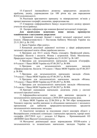 15. Стратегії інноваційного розвитку природничих дисциплін:
проблема, досвід, упровадження (до 100 річчя від дня народження
В.О.Сухомлинського).
16. Реалізація краєзнавчого принципу та міжпредметних зв’язків у
процесі вивчення географії, економіки, природознавства.
17. Створення «інформаційного банку» педагогічного досвіду кращих
учителів міста (району).
18. Експрес-інформація про новинки фахової методичної літератури.
Для висвітлення зазначених вище питань пропонуємо
ознайомитися з наступними джерелами:
1. Державний стандарт базової і повної загальної середньої освіти
(галузь «Природознавство») // Постанова Кабінету Міністрів України від
23.11.2011 р. № 1392.
2. Закон України «Про освіту».
3. Концепція реалізації державної політики у сфері реформування
загальної середньої освіти «Нова українська школа».
4. Програми для 10-11 класів. Рівень стандарту. Профільний рівень.
Географія. Біологія і екологія. Фізика і астрономія. Хімія. Математика.
Природничі науки // Наказ МОН України від 23.10.2017 р. № 1407.
5. Програма для загальноосвітніх навчальних закладів «Географія.
6-9 класи» // Наказ МОН України від 07.06.2017 р. № 804.
6. Програма для загальноосвітніх навчальних закладів
«Природознавство. Біологія. 5-9 класи» // Наказ МОН України від 07.06.2017
р. № 804.
7. Програма для загальноосвітніх навчальних закладів «Хімія.
7-9 класи» // Наказ МОН України від 07.06.2017 р. № 804.
8. Програма для загальноосвітніх навчальних закладів «Фізика.
7-9 класи» // Наказ МОН України від 07.06.2017 р. № 804.
9. Програма для загальноосвітніх навчальних закладів «Математика.
5-9 класи» // Наказ МОН України від 07.06.2017 р. № 804.
10. Критерії оцінювання навчальних досягнень учнів у системі
загальної середньої освіти.
11. Інформаційно-методичні листи про вивчення предметів у
загальноосвітніх навчальних закладах у 2018-2019 навчальному році.
12. Наказ МОН України від 22.06.2016 р. № 704 «Про затвердження
Типового переліку засобів навчання та обладнання навчального і загального
призначення для кабінетів природничо-математичних предметів
загальноосвітніх навчальних закладів».
13. Аналітичні матеріали за підсумками участі школярів області у
Всеукраїнських учнівських олімпіадах з навчальних предметів, турнірі юних
географів (2017/2018 н.р.) / укладач А.Г.Вареха. – Кропивницький: КЗ
«КОІППО імені Василя Сухомлинського».
14. Методичні рекомендації щодо впровадження STEM-освіти у
загальноосвітніх та позашкільних навчальних закладах України на
 