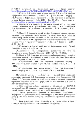 2017/2018 навчальний рік [Електронний ресурс] – Режим доступу:
https://drive.google.com/file/d/0B3m2TqBM0APKekwtZFdhWXJuODg/view.
15. Скрипка Г.В. Формування в учнів навичок XXI століття засобами
інформаційно-комунікаційних технологій [Електронний ресурс] /
Г.В. Скрипка // Інформаційні технології і засоби навчання : електронне
наукове фахове видання. – Київ, 2016. – Том 54, №4. – Режим доступу:
http://journal.iitta.gov.ua/index.php/itlt/article/view/1410.
16. Дмитренко К.А. Звичайні форми роботи – новий підхід: розвиваємо
ключові компетентності: [методичний посібник] / К.А. Дмитренко,
М.В. Коновалова, О.П. Семиволос, С.В. Бекетова. – Х.: ВГ «Основа», 2018. –
119 с.
17. Дронь В.В. Компетентнісний підхід у формуванні навичок науково-
дослідної роботи учнів на уроках біології та в позаурочний час у сучасному
навчальному закладі освіти // Біологія. – 2017. – № 19-21. – С. 49-53.
18. Чайківська А.Ю. Впровадження елементів екологічного виховання
й освіти учнів у структуру сучасного уроку біології // Біологія. – 2017. –
№ 30. – С. 2-7.
19. Северчук М.М. Інтерактивні технології навчання на уроках біології
// Біологія. – 2017. – № 31-32. – С. 14-27.
20. Задніпряний Г.О. Використання краєзнавчого та наукового
матеріалів на уроках біології // Біологія. – 2018. – № 7-8. – С. 14-22.
21. Овчарук О.В. Інтеграція підприємницької компетентності до змісту
навчальних програм середньої освіти: концептуальні підходи // Економіка в
школах України. – 2018. – № 1. – С. 4-18.
22. Сухомлинський В.О. Як виховати справжню людину /
В.О. Сухомлинський // Вибрані твори: у 5-ти т. – К.: Рад. школа, 1977. – Т. 2.
– 149 с.
23. Сухомлинський В.О. Вчити вчитися / В.О. Сухомлинський //
Вибрані твори: у 5 т. – Т. 5. – К.: Рад. школа, 1976. – С. 426–436.
Науково-методична лабораторія гуманітарно-естетичних
дисциплін (завідувач О.В. Ревнивцева, методисти Н.М. Котляренко, Г.В.
Мінич, С.В. Черненко) вважає за необхідне розглянути наступні питання на
серпневих засіданнях методичних формувань вчителів мовно-літературної та
мистецької освітньої галузі:
1. Про підсумки роботи методичного об’єднання за 2017-2018
навчальний рік. Обговорення та затвердження плану роботи РМО вчителів
гуманітарно-естетичних дисциплін на 2018-2019 навчальний рік.
2. Аналіз результатів зовнішнього незалежного оцінювання і
Всеукраїнських учнівських олімпіад та конкурсів із предметів гуманітарного
циклу у 2017/2018 навчальному році. Забезпечення ефективної підготовки
учнів.
3. Про результати участі педагогів у Всеукраїнському конкурсі
«Учитель року» у номінації «Українська мова й література».
 