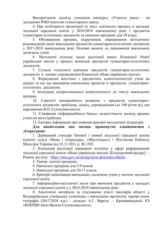 Використання досвіду учасників конкурсу «Учитель року» на
засіданнях РМО вчителів гуманітарного циклу.
4. Про особливості організації та зміст освітнього процесу в закладах
загальної середньої освіти у 2018/2019 навчальному році з предметів
гуманітарно-естетичних дисциплін та оновлені програми для 10 класу.
5. Обговорення програм, підручників, опрацювання методичних
рекомендацій щодо викладання предметів гуманітарно-естетичних дисциплін
у 2017-2018 навчальному році. Основні вимоги до оцінювання навчальних
досягнень учнів.
6. Методичні підходи щодо реалізації вимог Концепції Нової
української школи у процесі вивчення предметів гуманітарно-естетичних
дисциплін.
7. Сучасні технології навчання предметів гуманітарно-естетичних
дисциплін в умовах упровадження Концепції «Нова українська школа».
8. Формування життєвих і предметних компетентностей учнів на
уроках та під час виконання навчальних проектів із предметів гуманітарно-
естетичних дисциплін.
9. Інтеграція підприємницької компетентності до змісту навчальних
програм.
10. Стратегії інноваційного розвитку з предметів гуманітарно-
естетичних дисциплін: проблема, досвід, упровадження (до 100 річчя від дня
народження В.О. Сухомлинського).
11. Створення «інформаційного банку» педагогічного досвіду кращих
учителів міста (району).
12. Експрес-інформація про новинки фахової методичної літератури.
Для висвітлення цих питань пропонуємо ознайомитися з
літературою:
1. Державний стандарт базової і повної загальної середньої освіти
(освітні галузі «Мова і література», «Мистецька») // Постанова Кабінету
Міністрів України від 23.11.2011 р. № 1392.
2. Концепція реалізації державної політики у сфері реформування
загальної середньої освіти «Нова українська школа» [Електронний ресурс]. –
Режим доступу: https://mon.gov.ua/ua/tag/nova-ukrainska-shkola.
3. Типові освітні програми.
4. Навчальні програми для 5-9 класів.
5. Навчальні програми для 10-11 класів.
6. Критерії оцінювання навчальних досягнень учнів у системі загальної
середньої освіти.
7. Інформаційно-методичні листи про вивчення предметів у закладах
загальної середньої освіти у у 2018-2019 навчальному році.
8. Аналітичні матеріали за підсумками участі школярів області у
Всеукраїнських учнівських олімпіадах з навчальних предметів, турнірі юних
географів (2017/2018 н.р.) / укладач А.Г. Вареха. – Кропивницький: КЗ
«КОІППО імені Василя Сухомлинського».
 