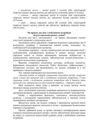  початкова школа – заклад освіти I ступеня (або структурний
підрозділ іншого закладу освіти), що забезпечує початкову освіту (1-4 клас);
 гімназія – заклад середньої освіти II ступеня (або структурний
підрозділ іншого закладу освіти), що забезпечує базову середню освіту
(5-9 клас);
 ліцей – заклад середньої освіти III ступеня (або структурний
підрозділ іншого закладу освіти), що забезпечує профільну середню освіту
(10-12 клас).
Чи правда, що діти з особливими потребами
будуть навчатися разом з усіма?
Інклюзія (від англ. «включення») – це процес збільшення ступеня
участі всіх громадян у соціальному житті.
Інклюзивна освіта передбачає створення освітнього середовища, яке б
відповідало потребам і можливостям кожної особи, незалежно від
особливостей її психофізичного розвитку.
Інклюзивне навчання – гнучка, індивідуальна система навчання дітей з
особливостями психофізичного розвитку в умовах закладу загальної
середньої освіти за місцем проживання, навчання відбувається за
індивідуальним навчальним планом, забезпечується медико-соціальним і
психолого-педагогічним супроводом.
Важливо створювати інклюзивну культуру: розбудова спільноти,
формування інклюзивних цінностей. Тобто, безпечних, доброзичливих і
мотивуючих спільнот, які функціонують на засадах співпраці й у які
приймають і цінують кожного.
Так, законом впроваджується інклюзивна освіта.
«Заклади освіти за потреби утворюють інклюзивні та/або спеціальні
групи і класи для навчання осіб з особливими освітніми потребами. У разі
звернення особи з особливими освітніми потребами або її батьків така
група або клас утворюється в обов’язковому порядку», – йдеться у тексті.
Щоб допомогти таким дітям у навчанні, до штату закладу освіти
вводиться посада асистента вчителя.
Діти з особливими освітніми потребами навчаються за індивідуальною
програмою розвитку з урахуванням їх індивідуальних потреб і можливостей.
Особи з порушеннями фізичного, психічного, інтелектуального
розвитку і сенсорними порушеннями забезпечуються в закладах освіти
допоміжними засобами для навчання.
Вказується також, що будівлі, споруди і приміщення закладів освіти
повинні відповідати вимогам доступності згідно з державними будівельними
нормами і стандартами.
Органи державної влади та органи місцевого самоврядування мають
утворити інклюзивно-ресурсні центри з метою забезпечення реалізації права
на освіту та психолого-педагогічний супровід дітей з особливими освітніми
потребами.
 