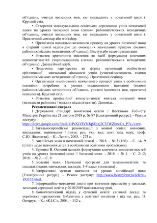 об’єднань, учителі іноземних мов, які викладають у початковій школі).
Круглий стіл.
• Створення мотивувального освітнього середовища учнів початкової
ланки на уроках іноземної мови (голови районних/міських методичних
об’єднань, учителі іноземних мов, які викладають у початковій школі).
Практичний семінар або workshop.
• Організація навчально-виховного процесу на уроках іноземної мови
в старшій школі відповідно до оновлених навчальних програм (голови
районних/міських методичних об’єднань). Виступ або відео-презентація.
• Розвиток критичного мислення як засіб формування ключових
компетентностей старшокласників (голови районних/міських методичних
об’єднань). Дискусійний клуб.
• Педагогіка партнерства як форма організації особистісно
орієнтованої навчальної діяльності учнів (учителі-методисти, голови
районних/міських методичних об’єднань). Практичний семінар.
• Організація іншомовного навчального процесу учнів з особливими
освітніми потребами в умовах інклюзивного навчання (голови
районних/міських методичних об’єднань, учителі іноземних мов, практичні
психологи). Круглий стіл.
• Розвиток професійної компетентності вчителя іноземної мови
(методисти районних / міських відділів освіти). Доповідь.
Рекомендовані джерела
1. Державний стандарт початкової освіти / Постанова Кабінету
Міністрів України від 21 лютого 2018 р. № 87 [Електронний ресурс]. – Режим
доступу:
https://drive.google.com/file/d/11PrXJVIVNJq8Ojxj2C3FWZlmcCx_P7e-/view.
2. Загальноєвропейські рекомендації з мовної освіти: вивчення,
викладання, оцінювання / [наук. ред. укр. вид. докт. пед. наук, проф.
С.Ю. Ніколаєва]. – К.: Ленвіт, 2003. – 273 с.
3. Англійська мова в початковій школі. – 2018. – № 3 (160). – С. 14-19
(статті щодо навчання дітей з особливими освітніми проблемами).
4. Буренко В. Основні аспекти формування ключових компетентностей
учнів на уроках іноземної мови // Іноземні мови. - 2018. – № 1. – С. 2-12;
2018. – № 2. – С. 9.
5. Іноземні мови. Навчальні програми для загальноосвітніх та
спеціалізованих навчальних закладів. 1-4 класи (оновлена) .
6. Інтерактивні методи навчання на уроках англійської мови
[Електронний ресурс]. – Режим доступу: http://www.bestreferat.ru/referat-
193155.html.
7. Інформаційно-методичні листи про вивчення предметів у закладах
загальної середньої освіти у 2018/2019 навчальному році.
8. Компетентнісний підхід у сучасній освіті: світовий досвід та
українські перспективи: Бібліотека з освітньої політики / під заг. ред. В.
Овчарук. – К.: «К.І.С.», 2004. – 112 с.
 