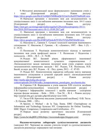 9. Методичні рекомендації щодо формувального оцінювання учнів у
1 класі [Електронний ресурс]. – Режим доступу:
https://drive.google.com/file/d/1iuMjhVN00RmZjkYZ-hoVoXeZZTSa0GsR/view.
10. Навчальні програми з іноземних мов для загальноосвітніх та
спеціалізованих шкіл із поглибленим вивченням іноземних мов. 10-11 класи
[Електронний ресурс]. – Режим доступу:
https://mon.gov.ua/storage/app/media/zagalna%20serednya/programy-10-11-
klas/2018-2019/inozemni-movi-10-11-19.09.2017.pdf.
11. Навчальні програми з іноземних мов для загальноосвітніх та
спеціалізованих шкіл із поглибленим вивченням іноземних мов. 5-9 класи
[Електронний ресурс]. – Режим доступу:
https://drive.google.com/file/d/0B7aJfAokcK5YSTc5VXJuT0Z5ZmM/view.
12. Ніколаєва С., Гринюк Г. Сучасні технології навчання іншомовного
спілкування / С. Ніколаєва, Г. Гринюк. – К.: «Ленвінг», 1997. – Вип. 1 (3). –
С. 19-53.
13. Полонська Т. Реалізація компетентнісного підходу в навчанні
іноземних мов учнів профільної школи / Т. Полонська // Педагогіка і
психологія. – 2014. – № 3. – С. 76-80.
14. Редько В.Г. Базовий рівень сформованості іншомовної
комунікативної компетентності сучасного старшокласника //
Лінгводидактичні засади навчання іноземної мови учнів старших класів
загальноосвітніх навчальних закладів / В.Г. Редько, Т.К. Полонська, Н.П.
Басай; за наук. ред. В.Г. Редька. – К. : Пед. думка, 2013. – С. 87-93.
15. Редько В.Г. Компетентнісна парадигма побудови змісту навчання
іншомовного спілкування в сучасній середній школі: лінгводидактичний
аспект [Електронний ресурс]. – Режим доступу:
http://media.ippo.kubg.edu.ua/wp-
content/uploads/2014/08/redko_kompetentnisna_paradygma_navchannia.doc.
16. Скрипка Г.В. Формування в учнів навичок XXI століття засобами
інформаційно-комунікаційних технологій [Електронний ресурс] /
Г.В. Скрипка // Інформаційні технології і засоби навчання : електронне
наукове фахове видання. – Київ. – 2016. – Том 54. – № 4. – Режим доступу:
http://journal.iitta.gov.ua/index.php/itlt/article/view/1410.
17. Тягло О.В. Критичне мислення: [навчальний посібник] / О.В. Тягло.
– Х: Основа, 2008. – 189 с.
18. Spector, J. Michael - de la Teja, Ileana. ERIC Clearinghouse on
Information and Technology Syracuse NY. Competencies for Online Teaching.
ERIC Digest. Competence, Competencies and Certification. - Р.1.
19. Поради щодо розвитку критичного мислення [Електронний
ресурс]. – Режим доступу:
https://youtu.be/nkqBDUyNbIchttps://inozemnakoippo.blogspot.com/.
Науково-методична лабораторія суспільствознавчих дисциплін
(завідувач Н.С. Черткова) на секціях учителів історії та суспільствознавчих
дисциплін рекомендує опрацювати такі питання:
 