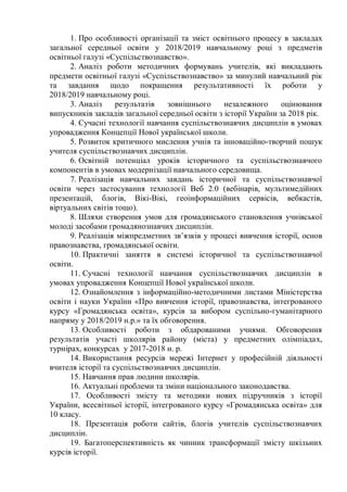 1. Про особливості організації та зміст освітнього процесу в закладах
загальної середньої освіти у 2018/2019 навчальному році з предметів
освітньої галузі «Суспільствознавство».
2. Аналіз роботи методичних формувань учителів, які викладають
предмети освітньої галузі «Суспільствознавство» за минулий навчальний рік
та завдання щодо покращення результативності їх роботи у
2018/2019 навчальному році.
3. Аналіз результатів зовнішнього незалежного оцінювання
випускників закладів загальної середньої освіти з історії України за 2018 рік.
4. Сучасні технології навчання суспільствознавчих дисциплін в умовах
упровадження Концепції Нової української школи.
5. Розвиток критичного мислення учнів та інноваційно-творчий пошук
учителя суспільствознавчих дисциплін.
6. Освітній потенціал уроків історичного та суспільствознавчого
компонентів в умовах модернізації навчального середовища.
7. Реалізація навчальних завдань історичної та суспільствознавчої
освіти через застосування технології Веб 2.0 (вебінарів, мультимедійних
презентацій, блогів, Вікі-Вікі, геоінформаційних сервісів, вебкастів,
віртуальних світів тощо).
8. Шляхи створення умов для громадянського становлення учнівської
молоді засобами громадянознавчих дисциплін.
9. Реалізація міжпредметних зв’язків у процесі вивчення історії, основ
правознавства, громадянської освіти.
10. Практичні заняття в системі історичної та суспільствознавчої
освіти.
11. Сучасні технології навчання суспільствознавчих дисциплін в
умовах упровадження Концепції Нової української школи.
12. Ознайомлення з інформаційно-методичними листами Міністерства
освіти і науки України «Про вивчення історії, правознавства, інтегрованого
курсу «Громадянська освіта», курсів за вибором суспільно-гуманітарного
напряму у 2018/2019 н.р.» та їх обговорення.
13. Особливості роботи з обдарованими учнями. Обговорення
результатів участі школярів району (міста) у предметних олімпіадах,
турнірах, конкурсах у 2017-2018 н. р.
14. Використання ресурсів мережі Інтернет у професійній діяльності
вчителя історії та суспільствознавчих дисциплін.
15. Навчання прав людини школярів.
16. Актуальні проблеми та зміни національного законодавства.
17. Особливості змісту та методики нових підручників з історії
України, всесвітньої історії, інтегрованого курсу «Громадянська освіта» для
10 класу.
18. Презентація роботи сайтів, блогів учителів суспільствознавчих
дисциплін.
19. Багатоперспективність як чинник трансформації змісту шкільних
курсів історії.
 
