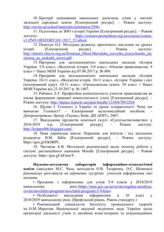 10. Критерії оцінювання навчальних досягнень учнів у системі
загальної середньої освіти [Електронний ресурс]. – Режим доступу:
http://osvita.ua/school/materials/estimation/2396/.
11. Підготовка до ЗНО з історії України [Електронний ресурс]. – Режим
доступу: https://courses.prometheus.org.ua/courses/course-
v1:ZNO+HISTORY101+2017_T1/about.
12. Пометун О.І. Методика розвитку критичного мислення на уроках
історії [Електронний ресурс]. – Режим доступу:
http://shron1.chtyvo.org.ua/Pometun_Olena/Metodyka_rozvytku_krytychnoho_my
slennia_na_urokakh_istorii.pdf.
13. Програми для загальноосвітніх навчальних закладів «Історія
України. 5-9 клас», «Всесвітня історія. 5-9 клас»; «Основи правознавства. 9
клас» // Наказ МОН України від 07.06.2017 р. № 804.
14. Програми для загальноосвітніх навчальних закладів «Історія
України. 10-11 клас», «Всесвітня історія. 10-11 клас», «Історія: Україна і світ
(інтегрований курс). 10-11 клас»; «Громадянська освіта. 10 клас» // Наказ
МОН України від 23.10.2017 р. № 1407.
15. Рябовол Л.Т. Професійна компетентність учителя правознавства як
умова формування правової компетентності учнів [Електронний ресурс]. –
Режим доступу: http://dspace.kspu.kr.ua/jspui/handle/123456789/2284.
16. Щупак І. Голокост в Україні та уроки толерантності: Чому ми
вивчаємо Голокост? – Електронний мультимедійний посібник. –
Дніпропетровськ: Центр «Ткума»; Київ: ДП «ІПІТ», 2007.
17. Викладання предметів освітньої галузі «Суспільствознавство» у
2018-2019 н.р. [Електронний ресурс]. – Режим доступу:
http://koippo406.blogspot.com/.
18. Нова українська школа: Порадник для вчителя / під загальною
редакцією Н.М. Бібік [Електронний ресурс]. – Режим доступу:
https://goo.gl/EK8RPC.
19. Частаков А.В. Методичні рекомендації щодо початку роботи у
системі дистанційного навчання Moodle [Електронний ресурс]. – Режим
доступу: https://goo.gl/AFnawY.
Науково-методична лабораторія інформаційно-технологічної
освіти (завідувач М.С. Чала, методисти О.В. Татаренко, О.С. Шовенко)
рекомендує розглянути на серпневих зустрічах учителів інформатики такі
питання:
• Програми з інформатики для учнів 5-9 класів у 2018/2019
навчальному році (https://mon.gov.ua/ua/osvita/zagalna-serednya-
osvita/navchalni-programi/navchalni-programi-5-9-klas).
• Особливості викладання інформатики в 10 класі у
2018/2019 навчальному році. (Профільний рівень. Рівень стандарту.)
• Рекомендацій спеціалістів Інституту громадського здоров'я
ім. О.М. Марзєєва Національної академії медичних наук України щодо
організації діяльності учнів із засобами комп’ютерних та комунікаційних
 