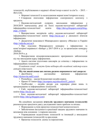 технологій, опублікованих в журналі «Комп’ютер в школі та сім’ї». – 2015. –
№4 (124).
• Мережні технології та налагодження мережі комп’ютерного класу.
• Створення вчителями інформатики електронного контенту з
предмета.
• Науково-методичний супровід викладання інформатики у
2018/2019 навчальному році на блозі науково-методичної лабораторії
інформаційно-технологічної освіти (http://itkrvg.blogspot.com/p/blog-
page_15.html).
• Використання матеріалів сайту науково-методичної лабораторії
інформаційно-технологічної освіти (http://lito.kr.ua/) у діяльності вчителя
інформатики.
• Дидактичні можливості Міжнародного проекту «Міксіке» в Україні
(http://miksike.net.ua/).
• Про підсумки Міжнародного конкурсу з інформатики та
комп’ютерної вправності «Бобер» у 2017-2018 н. р. та організацію конкурсу
«Бобер» у
2018-2019 н. р.
• Використання вільнорозповсюдженого програмного забезпечення
під час викладання курсу інформатики.
• Аналіз системи підготовки школярів до олімпіад з інформатики та
інформаційних технологій.
Складовою секції можуть бути вебінари або онлайнові майстер-класи
авторів підручників.
Під час висвітлення цих питань радимо опрацювати такі джерела:
• ДистОсвіта – дистанційне навчання інформатики
(http://dystosvita.mdl2.com);
• Prometheus – масові безкоштовні онлайн-курси;
• Проект IT Junior (http://itcompete.org/education/IT_junior);
• TestProvider – онлайн ресурс для перевірки рівня знань із
програмування та інформаційних технологій;
• Сайт науково-методичної лабораторії інформаційно-технологічної
освіти (http://lito.kr.ua);
• Блог науково-методичної лабораторії інформаційно-технологічної
освіти (http://itkrvg.blogspot.com).
На секційних засіданнях вчителів трудового навчання (технологій)
рекомендуємо приділити увагу дослідженню таких проблем та питань:
• Формування в учнів проектно-технологічної компетентності.
• Забезпечення наступності в реалізації завдань трудового навчання та
виховання між основною і старшою школою.
• Упровадження педагогічних технологій та інновацій у викладанні
трудового навчання (технологій) та креслення.
• Проектна технологія: досвід та перспективи.
 