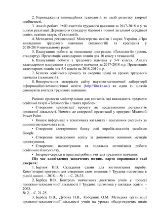2. Упровадження інноваційних технологій як засіб розвитку творчої
особистості.
3. Аналіз роботи РМО вчителів трудового навчання за 2017-2018 н.р. та
шляхи реалізації Державного стандарту базової і повної загальної середньої
освіти, освітня галузь «Технології».
4. Методичні рекомендації Міністерства освіти і науки України «Про
викладання трудового навчання (технологій) та креслення у
2018-2019 навчальному році».
5. Планування роботи за оновленою програмою «Технології» (рівень
стандарту). Презентація календарних планів для 10 класу з технологій.
6. Планування роботи з трудового навчаня у 5-9 класах. Аналіз
календарного планування з трудового навчання за 2017-2018 н.р. Презентація
календарних планів для 5-9 класів на 2018-2019 н.р.
7. Безпека освітнього процесу та охорона праці на уроках трудового
навчання (технологій).
8. Використання матеріалів сайту науково-методичної лабораторії
інформаційно-технологічної освіти (http://lito.kr.ua/) як один із шляхів
самоосвіти вчителя трудового навчання.
Радимо провести майстер-класи для вчителів, які викладають предмети
освітньої галузі «Технології» з таких проблем:
• Створення презентації проекту як представлення результатів
проектної діяльності. Вимоги до створеної презентації у програмі Microsoft
Power Point.
• Пошук інформації в тематичних каталогах і пошукових системах за
допомогою ключових слів.
• Створення електронного банку ідей виробів-аналогів засобами
Google.
• Створення кольорового ескізу за допомогою основних методів
проектування.
• Створення, налаштування та подальша оптимізація роботи
освітнього блогу/сайту.
• Інтернет-сервіси в практиці роботи вчителя трудового навчання.
Під час висвітлення зазначених питань варто опрацювати такі
джерела:
1. Бартюк В.В. Складання схеми для виготовлення виробу.
Комп’ютерні програми для створення схем вишивок // Трудова підготовка в
рідній школі. – 2018. – № 1. – С. 28-33.
2. Бербец В.В. Контроль навчальних досягнень учнів у процесі
проектно-технологічної діяльності // Трудова підготовка у закладах освіти. –
2003. –
№ 2. – С. 21-25.
3. Бербец В.В., Дубова Н.В., Коберник О.М. Методика організації
проектно-технологічної діяльності учнів на уроках обслуговуючих видів
 