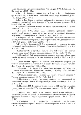 праці: [навчально-методичний посібник] / за заг. ред. О.М. Коберника. –К.:
Науковий світ, 2003. - 92 с.
4. Бех І.Д. Виховання особистості: у 2 кн. – Кн. 1: Особистісно
орієнтований підхід: теоретико-технологічні засади: наук. видання / І.Д. Бех.
– К.: Либідь, 2003. – 280 с.
5. Богун І.А. Розвиток творчих здібностей як результат формування
проектно-технологічної компетентності // Трудове навчання в школі. – 2018.
– № 10 (190). – С. 24-29.
6. Державний стандарт базової та повної середньої освіти // Трудове
навчання. – 2012. - № 4. – С. 4-12.
7. Коберник О.М., Ящук С.М. Методика організації проектно-
технологічної діяльності учнів на уроках трудового навчання: [навчально-
методичний посібник] / О.М. Коберник. – Умань, 2001. – 229 с.
8. Коберник О. М. Теорія і методика психолого-педагогічного
проектування виховного процесу в школі: [навчально-методичний посібник]
/ О.М. Коберник. – К.: Наук. світ, 2001. – 182 с.
9. Курок В.П., Благомислов О.С. У пошуках змісту трудового навчання
учнів нової української школи // Трудова підготовка в рідній школі. – 2018. –
№ 1. – С. 12-14.
10. Любчак С.С., Лещук Р.М. Роль та місце ІКТ у самоосвіті вчителя
трудового навчання // Трудове навчання в школі. – 2013. – № 8. – С. 2-7.
11. Лещук Р.М. Сайт як складова навчально-методичного забезпечення
уроків трудового навчання // Трудове навчання в школі. – 2017. – № 22. –
С. 8-14.
12. Мельник О.В., Гуцан Л.А. Людина і світ професій: програма [для
9 класів загальноосвітніх навчальних закладів, 17 годин] / О.В. Мельник,
Л.А. Гуцан. – К.: Мегапринт, 2008. – 23 с.
13. Мельник О.В., Гуцан Л.А. «Побудова кар’єри»: програма [для
11 класів загальноосвітніх навчальних закладів, 17 годин] / О.В. Мельник,
Л.А. Гуцан. – К.: Мегапринт, 2008. – 23 с.
14. Медіакомпетентність – вміння для життя сучасної людини //
Трудова підготовка в школі. – 2017. – № 3. - С. 2-5.
15. Навчальна програма з трудового навчання для загальноосвітніх
навчальних закладів. 5-9 класи // Трудова підготовка в рідній школі. – 2015. –
№ 4. - С. 8-25.
16. Палієнко Н.М. Поєднання різних технік та ІКТ під час виконання
учнями творчих проектів // Трудове навчання в школі. – 2013. – № 21. –
С. 12-15.
17. Панчук О.П., Білик Р.М. Психолого-педагогічні особливості
підготовки учнівської молоді до професійного самовизначення на уроках
трудового навчання // Трудова підготовка в рідній школі. – 2014. – № 2. –
С. 447.
18. Сидоренко В.К. Технології активізації професійного
самовизначення школярів // Трудова підготовка в сучасній школі. – 2012. – №
7-8. – С. 26-30.
 