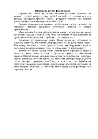 Збільшення джерел фінансування
Держава, як і зараз, виділятиме місцевим бюджетам субвенцію на
загальну середню освіту, у тому числі й на здобуття середньої освіти в
закладах професійно-технічної освіти. Професійну складову цих закладів
фінансуватимуть переважно регіональні бюджети.
Держава фінансуватиме навчання на бюджетних місцях у вишах та
підготовку фахівців дефіцитних робітничих професій в системі
профтехосвіти.
Місцева влада й органи самоврядування мають створити належні умови
для роботи закладів освіти, у тому числі забезпечити їх приміщеннями та
організувати підвезення дітей із сусідніх сіл до опорних шкіл.
Дошкільна й позашкільна освіта фінансуватиметься переважно з
місцевих бюджетів, які завдяки децентралізації за три роки зросли удвічі.
При цьому дитсадки, а також приватні школи, які обґрунтують вартість
навчання, отримають додаткові гроші на кожну дитину з держбюджету.
Загалом же кожен заклад освіти матиме право отримувати гроші з
бюджетів різних рівнів, а також із будь-яких джерел, не заборонених
законом. Освітні заклади матимуть право отримувати добровільні пожертви,
гранти, дивіденди, допомогу від батьків, приватних партнерів тощо, надавати
платні послуги, продавати вироблену в майстернях чи виробничих
підрозділах продукцію тощо. Кошти кожен заклад зможе вільно витрачати на
свою статутну діяльність, а тимчасово вільні гроші зможе розміщувати в
державних банках.
 