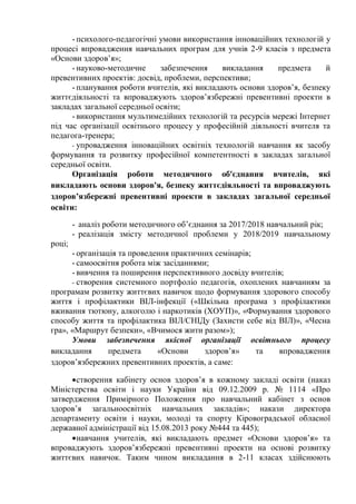 - психолого-педагогічні умови використання інноваційних технологій у
процесі впровадження навчальних програм для учнів 2-9 класів з предмета
«Основи здоров’я»;
- науково-методичне забезпечення викладання предмета й
превентивних проектів: досвід, проблеми, перспективи;
- планування роботи вчителів, які викладають основи здоров’я, безпеку
життєдіяльності та впроваджують здоров’язбережні превентивні проекти в
закладах загальної середньої освіти;
- використання мультимедійних технологій та ресурсів мережі Інтернет
під час організації освітнього процесу у професійній діяльності вчителя та
педагога-тренера;
- упровадження інноваційних освітніх технологій навчання як засобу
формування та розвитку професійної компетентності в закладах загальної
середньої освіти.
Організація роботи методичного об'єднання вчителів, які
викладають основи здоров'я, безпеку життєдіяльності та впроваджують
здоров’язбережні превентивні проекти в закладах загальної середньої
освіти:
- аналіз роботи методичного об’єднання за 2017/2018 навчальний рік;
- реалізація змісту методичної проблеми у 2018/2019 навчальному
році;
- організація та проведення практичних семінарів;
- самоосвітня робота між засіданнями;
- вивчення та поширення перспективного досвіду вчителів;
- створення системного портфоліо педагогів, охоплених навчанням за
програмам розвитку життєвих навичок щодо формування здорового способу
життя і профілактики ВІЛ-інфекції («Шкільна програма з профілактики
вживання тютюну, алкоголю і наркотиків (ХОУП)», «Формування здорового
способу життя та профілактика ВІЛ/СНІДу (Захисти себе від ВІЛ)», «Чесна
гра», «Маршрут безпеки», «Вчимося жити разом»);
Умови забезпечення якісної організації освітнього процесу
викладання предмета «Основи здоров’я» та впровадження
здоров’язбережних превентивних проектів, а саме:
створення кабінету основ здоров’я в кожному закладі освіти (наказ
Міністерства освіти і науки України від 09.12.2009 р. № 1114 «Про
затвердження Примірного Положення про навчальний кабінет з основ
здоров’я загальноосвітніх навчальних закладів»; накази директора
департаменту освіти і науки, молоді та спорту Кіровоградської обласної
державної адміністрації від 15.08.2013 року №444 та 445);
навчання учителів, які викладають предмет «Основи здоров’я» та
впроваджують здоров’язбережні превентивні проекти на основі розвитку
життєвих навичок. Таким чином викладання в 2-11 класах здійснюють
 