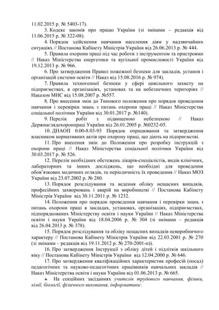 11.02.2015 р. № 5403-17).
3. Кодекс законів про працю України (зі змінами – редакція від
11.06.2015 р. № 322-08).
4. Порядок здійснення навчання населення діям у надзвичайних
ситуаціях // Постанова Кабінету Міністрів України від 26.06.2013 р. № 444.
5. Правила охорони праці під час роботи з інструментом та пристроями
// Наказ Міністерства енергетики та вугільної промисловості України від
19.12.2013 р. № 966.
6. Про затвердження Правил пожежної безпеки для закладів, установ і
організацій системи освіти // Наказ від 15.08.2016 р. № 974).
7. Правила техногенної безпеки у сфері цивільного захисту на
підприємствах, в організаціях, установах та на небезпечних територіях //
Наказом МНС від 15.08.2007 р. №557.
8. Про внесення змін до Типового положення про порядок проведення
навчання і перевірки знань з питань охорони праці // Наказ Міністерства
соціальної політики України від 30.01.2017 р. №140).
9. Перелік робіт з підвищеною небезпекою // Наказ
Держнаглядохоронпраці України від 26.01.2005 р. №0232-05.
10. ДНАОП 0.00-8.03-93 Порядок опрацювання та затвердження
власником нормативних актів про охорону праці, що діють на підприємстві.
11. Про внесення змін до Положення про розробку інструкцій з
охорони праці // Наказ Міністерства соціальної політики України від
30.03.2017 р. № 526.
12. Перелік необхідних обстежень лікарів-спеціалістів, видів клінічних,
лабораторних та інших досліджень, що необхідні для проведення
обов’язкових медичних оглядів, та періодичність їх проведення // Наказ МОЗ
України від 23.07.2002 р. № 280.
13. Порядок розслідування та ведення обліку нещасних випадків,
професійних захворювань і аварій на виробництві // Постанова Кабінету
Міністрів України від 30.11.2011 р. № 1232.
14. Положення про порядок проведення навчання і перевірки знань з
питань охорони праці в закладах, установах, організаціях, підприємствах,
підпорядкованих Міністерству освіти і науки України // Наказ Міністерства
освіти i науки України від 18.04.2006 р. № 304 (зі змінами – редакція
від 26.04.2013 р. № 378).
15. Порядок розслідування та обліку нещасних випадків невиробничого
характеру // Постанова Кабінету Міністрів України від 22.03.2001 р. № 270
(зі змінами – редакція від 19.11.2012 р. № 270-2001-п)).
16. Про затвердження Інструкції з обліку дітей і підлітків шкільного
віку // Постанова Кабінету Міністрів України від 12.04.2000 р. № 646.
17. Про затвердження кваліфікаційних характеристик професій (посад)
педагогічних та науково-педагогічних працівників навчальних закладів //
Наказ Міністерства освіти і науки України від 01.06.2013 р. № 665.
На секційних засіданнях учителів трудового навчання, фізики,
хімії, біології, фізичного виховання, інформатики:
 