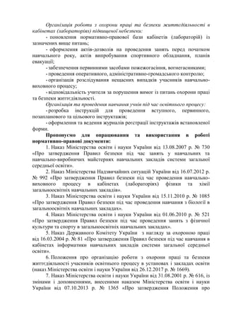 Організація роботи з охорони праці та безпеки життєдіяльності в
кабінетах (лабораторіях) підвищеної небезпеки:
- поновлення нормативно-правової бази кабінетів (лабораторій) із
зазначених вище питань;
- оформлення актів-дозволів на проведення занять перед початком
навчального року, актів випробування спортивного обладнання, планів
евакуації;
- забезпечення первинними засобами пожежогасіння, вогнегасниками;
- проведення оперативного, адміністративно-громадського контролю;
- організація розслідування нещасних випадків учасників навчально-
виховного процесу;
- відповідальність учителя за порушення вимог із питань охорони праці
та безпеки життєдіяльності.
Організація та проведення навчання учнів під час освітнього процесу:
- розробка інструкцій для проведення вступного, первинного,
позапланового та цільового інструктажів;
- оформлення та ведення журналів реєстрації інструктажів встановленої
форми.
Пропонуємо для опрацювання та використання в роботі
нормативно-правові документи:
1. Наказ Міністерства освіти і науки України від 13.08.2007 р. № 730
«Про затвердження Правил безпеки під час занять у навчальних та
навчально-виробничих майстернях навчальних закладів системи загальної
середньої освіти».
2. Наказ Міністерства Надзвичайних ситуацій України від 16.07.2012 р.
№ 992 «Про затвердження Правил безпеки під час проведення навчально-
виховного процесу в кабінетах (лабораторіях) фізики та хімії
загальноосвітніх навчальних закладів».
3. Наказ Міністерства освіти і науки України від 15.11.2010 р. № 1085
«Про затвердження Правил безпеки під час проведення навчання з біології в
загальноосвітніх навчальних закладах».
4. Наказ Міністерства освіти і науки України від 01.06.2010 р. № 521
«Про затвердження Правил безпеки під час проведення занять з фізичної
культури та спорту в загальноосвітніх навчальних закладах».
5. Наказ Державного Комітету України з нагляду за охороною праці
від 16.03.2004 р. № 81 «Про затвердження Правил безпеки під час навчання в
кабінетах інформатики навчальних закладів системи загальної середньої
освіти».
6. Положення про організацію роботи з охорони праці та безпеки
життєдіяльності учасників освітнього процесу в установах і закладах освіти
(наказ Міністерства освіти і науки України від 26.12.2017 р. № 1669).
7. Наказ Міністерства освіти і науки України від 31.08.2001 р. № 616, із
змінами і доповненнями, внесеними наказом Міністерства освіти і науки
України від 07.10.2013 р. № 1365 «Про затвердження Положення про
 