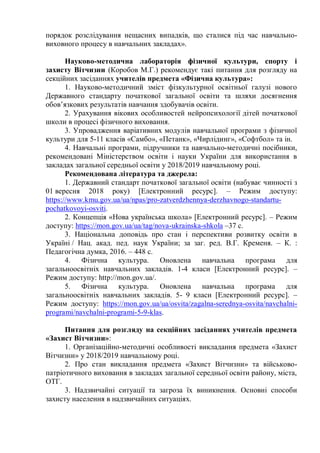 порядок розслідування нещасних випадків, що сталися під час навчально-
виховного процесу в навчальних закладах».
Науково-методична лабораторія фізичної культури, спорту і
захисту Вітчизни (Коробов М.Г.) рекомендує такі питання для розгляду на
секційних засіданнях учителів предмета «Фізична культура»:
1. Науково-методичний зміст фізкультурної освітньої галузі нового
Державного стандарту початкової загальної освіти та шляхи досягнення
обов’язкових результатів навчання здобувачів освіти.
2. Урахування вікових особливостей нейропсихології дітей початкової
школи в процесі фізичного виховання.
3. Упровадження варіативних модулів навчальної програми з фізичної
культури для 5-11 класів «Самбо», «Петанк», «Чирлідинг», «Софтбол» та ін.
4. Навчальні програми, підручники та навчально-методичні посібники,
рекомендовані Міністерством освіти і науки України для використання в
закладах загальної середньої освіти у 2018/2019 навчальному році.
Рекомендована література та джерела:
1. Державний стандарт початкової загальної освіти (набуває чинності з
01 вересня 2018 року) [Електронний ресурс]. – Режим доступу:
https://www.kmu.gov.ua/ua/npas/pro-zatverdzhennya-derzhavnogo-standartu-
pochatkovoyi-osviti.
2. Концепція «Нова українська школа» [Електронний ресурс]. – Режим
доступу: https://mon.gov.ua/ua/tag/nova-ukrainska-shkola –37 с.
3. Національна доповідь про стан і перспективи розвитку освіти в
Україні / Нац. акад. пед. наук України; за заг. ред. В.Г. Кременя. – К. :
Педагогічна думка, 2016. – 448 с.
4. Фізична культура. Оновлена навчальна програма для
загальноосвітніх навчальних закладів. 1-4 класи [Електронний ресурс]. –
Режим доступу: http://mon.gov.ua/.
5. Фізична культура. Оновлена навчальна програма для
загальноосвітніх навчальних закладів. 5- 9 класи [Електронний ресурс]. –
Режим доступу: https://mon.gov.ua/ua/osvita/zagalna-serednya-osvita/navchalni-
programi/navchalni-programi-5-9-klas.
Питання для розгляду на секційних засіданнях учителів предмета
«Захист Вітчизни»:
1. Організаційно-методичні особливості викладання предмета «Захист
Вітчизни» у 2018/2019 навчальному році.
2. Про стан викладання предмета «Захист Вітчизни» та військово-
патріотичного виховання в закладах загальної середньої освіти району, міста,
ОТГ.
3. Надзвичайні ситуації та загроза їх виникнення. Основні способи
захисту населення в надзвичайних ситуаціях.
 