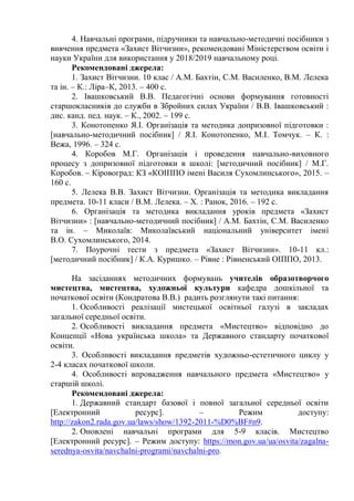 4. Навчальні програми, підручники та навчально-методичні посібники з
вивчення предмета «Захист Вітчизни», рекомендовані Міністерством освіти і
науки України для використання у 2018/2019 навчальному році.
Рекомендовані джерела:
1. Захист Вітчизни. 10 клас / А.М. Бахтін, С.М. Василенко, В.М. Лелека
та ін. – К.: Ліра–К, 2013. – 400 с.
2. Івашковський В.В. Педагогічні основи формування готовності
старшокласників до служби в Збройних силах України / В.В. Івашковський :
диc. канд. пед. наук. – К., 2002. – 199 с.
3. Конотопенко Я.І. Організація та методика допризовної підготовки :
[навчально-методичний посібник] / Я.І. Конотопенко, М.І. Томчук. – К. :
Вежа, 1996. – 324 с.
4. Коробов М.Г. Організація і проведення навчально-виховного
процесу з допризовної підготовки в школі: [методичний посібник] / М.Г.
Коробов. – Кіровоград: КЗ «КОІППО імені Василя Сухомлинського», 2015. –
160 с.
5. Лелека В.В. Захист Вітчизни. Організація та методика викладання
предмета. 10-11 класи / В.М. Лелека. – Х. : Ранок, 2016. – 192 с.
6. Організація та методика викладання уроків предмета «Захист
Вітчизни» : [навчально-методичний посібник] / А.М. Бахтін, С.М. Василенко
та ін. – Миколаїв: Миколаївський національний університет імені
В.О. Сухомлинського, 2014.
7. Поурочні тести з предмета «Захист Вітчизни». 10-11 кл.:
[методичний посібник] / К.А. Куришко. – Рівне : Рівненський ОІППО, 2013.
На засіданнях методичних формувань учителів образотворчого
мистецтва, мистецтва, художньої культури кафедра дошкільної та
початкової освіти (Кондратова В.В.) радить розглянути такі питання:
1. Особливості реалізації мистецької освітньої галузі в закладах
загальної середньої освіти.
2. Особливості викладання предмета «Мистецтво» відповідно до
Концепції «Нова українська школа» та Державного стандарту початкової
освіти.
3. Особливості викладання предметів художньо-естетичного циклу у
2-4 класах початкової школи.
4. Особливості впровадження навчального предмета «Мистецтво» у
старшій школі.
Рекомендовані джерела:
1. Державний стандарт базової і повної загальної середньої освіти
[Електронний ресурс]. – Режим доступу:
http://zakon2.rada.gov.ua/laws/show/1392-2011-%D0%BF#n9.
2. Оновлені навчальні програми для 5-9 класів. Мистецтво
[Електронний ресурс]. – Режим доступу: https://mon.gov.ua/ua/osvita/zagalna-
serednya-osvita/navchalni-programi/navchalni-pro.
 