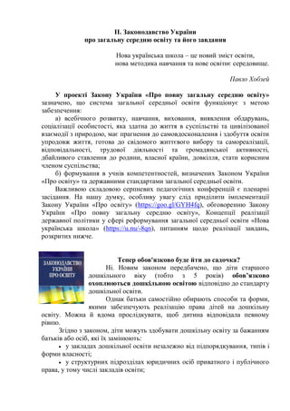 ІІ. Законодавство України
про загальну середню освіту та його завдання
Нова українська школа – це новий зміст освіти,
нова методика навчання та нове освітнє середовище.
Павло Хобзей
У проекті Закону України «Про повну загальну середню освіту»
зазначено, що система загальної середньої освіти функціонує з метою
забезпечення:
а) всебічного розвитку, навчання, виховання, виявлення обдарувань,
соціалізації особистості, яка здатна до життя в суспільстві та цивілізованої
взаємодії з природою, має прагнення до самовдосконалення і здобуття освіти
упродовж життя, готова до свідомого життєвого вибору та самореалізації,
відповідальності, трудової діяльності та громадянської активності,
дбайливого ставлення до родини, власної країни, довкілля, стати корисним
членом суспільства;
б) формування в учнів компетентностей, визначених Законом України
«Про освіту» та державними стандартами загальної середньої освіти.
Важливою складовою серпневих педагогічних конференцій є пленарні
засідання. На нашу думку, особливу увагу слід приділити імплементації
Закону України «Про освіту» (https://goo.gl/GYH4fq), обговоренню Закону
України «Про повну загальну середню освіту», Концепції реалізації
державної політики у сфері реформування загальної середньої освіти «Нова
українська школа» (https://u.nu/-8qn), питанням щодо реалізації завдань,
розкритих нижче.
Тепер обов'язково буде йти до садочка?
Ні. Новим законом передбачено, що діти старшого
дошкільного віку (тобто з 5 років) обов’язково
охоплюються дошкільною освітою відповідно до стандарту
дошкільної освіти.
Однак батьки самостійно обирають способи та форми,
якими забезпечують реалізацію права дітей на дошкільну
освіту. Можна й вдома прослідкувати, щоб дитина відповідала певному
рівню.
Згідно з законом, діти можуть здобувати дошкільну освіту за бажанням
батьків або осіб, які їх замінюють:
 у закладах дошкільної освіти незалежно від підпорядкування, типів і
форми власності;
 у структурних підрозділах юридичних осіб приватного і публічного
права, у тому числі закладів освіти;
 