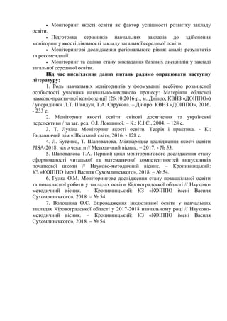  Моніторинг якості освіти як фактор успішності розвитку закладу
освіти.
 Підготовка керівників навчальних закладів до здійснення
моніторингу якості діяльності закладу загальної середньої освіти.
 Моніторингові дослідження регіонального рівня: аналіз результатів
та рекомендації.
 Моніторинг та оцінка стану викладання базових дисциплін у закладі
загальної середньої освіти.
Під час висвітлення даних питань радимо опрацювати наступну
літературу:
1. Роль навчальних моніторингів у формуванні всебічно розвиненої
особистості учасника навчально-виховного процесу: Матеріали обласної
науково-практичної конференції (26.10.2016 р., м. Дніпро, КВНЗ «ДОІППО»)
/ упорядники Л.Т. Швидун, Т.А. Струкова. – Дніпро: КВНЗ «ДОІППО», 2016.
- 233 с.
2. Моніторинг якості освіти: світові досягнення та українські
перспективи / за заг. ред. О.І. Локшиної. – К.: К.І.С., 2004. – 128 с.
3. Т. Лукіна Моніторинг якості освіти. Теорія і практика. - К.:
Видавничий дім «Шкільний світ», 2016. - 128 с.
4. Л. Бутенко, Т. Шаповалова. Міжнародне дослідження якості освіти
PISA-2018: чого чекати // Методичний вісник. – 2017. - № 53.
5. Шаповалова Т.А. Перший цикл моніторингового дослідження стану
сформованості читацької та математичної компетентностей випускників
початкової школи // Науково-методичний вісник. – Кропивницький:
КЗ «КОІППО імені Василя Сухомлинського», 2018. – № 54.
6. Гулка О.М. Моніторингове дослідження стану позашкільної освіти
та позакласної роботи у закладах освіти Кіровоградської області // Науково-
методичний вісник. – Кропивницький: КЗ «КОІППО імені Василя
Сухомлинського», 2018. – № 54.
7. Волошина О.С. Впровадження інклюзивної освіти у навчальних
закладах Кіровоградської області у 2017-2018 навчальному році // Науково-
методичний вісник. – Кропивницький: КЗ «КОІППО імені Василя
Сухомлинського», 2018. – № 54.
 