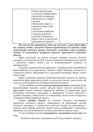 Оцінка використання
генетично модифікованих
організмів на природні
екосистеми та здоров’я
людини.
Визначити ознаки та
причини здоров’я або
патології.
Аналізувати проблеми
довкілля, визначати
способи їх вирішення,
брати участь у практичній
реалізації цих проектів
На наш погляд, враховуючи зміни, що пов'язані з новою філософією
та змістом освіти, залучення вчителів-предметників до роботи секцій
організаторів виховного процесу дозволить зосередити зміст секційних
засідань на моделюванні наскрізного ціннісно спрямованого освітнього
процесу.
Варто наголосити на питанні активної співпраці закладів загальної
середньої та позашкільної освіти в аспекті виявлення індивідуальних нахилів
і здібностей кожної дитини для її цілеспрямованого розвитку та
профорієнтації.
Серпневі засідання доцільно проводити з використанням інтерактивних
форм (майстер-класи, практикуми, тренінги, творчі майстерні, методичні чи
педагогічні діалоги, проблемний стіл, дискусійна платформа, форум, синтез
думок тощо).
Варто попередньо провести онлайн-опитування педагогів на предмет
визначення форм проведення секцій та актуальних питань для розгляду, які
можуть стати базовими для планування методичної роботи.
У ході секційних засідань важливо проаналізувати позитивний досвід
функціонування виховних систем закладів освіти, класних колективів та
окреслити основні завдання, пріоритетні напрями та перспективи щодо
розширення виховного середовища й формування системи цінностей і
суджень школярів у районі (місті) і в конкретному закладі освіти в контексті
становлення Нової української школи.
Радимо зробити акцент на основних аспектах моделювання
наскрізного виховного процесу, спрямованого на формування системи
цінностей школярів, їх особистісної життєвої позиції як громадянина і
патріота своєї держави, який має знайти власне відображення в навчальних
предметах, системі позакласної й позашкільної роботи закладу освіти.
У ході секційних засідань рекомендуємо запланувати до розгляду такі
теми:
 Розвиток соціальної згуртованості суб’єктів освітнього процесу;
 