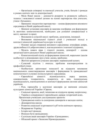  Організація співпраці та взаємодії учителів, учнів, батьків і громади
в умовах освітніх змін та децентралізації;
 Місія Нової школи – допомогти розкрити та розвинути здібності,
таланти і можливості кожної дитини на основі партнерства між учителем,
учнем і батьками»;
 Принципи «педагогіки партнерства» – основа формування виховного
середовища в Новій українській школі;
 Ціннісні установки школярів як важлива платформа для формування
їх життєвих компетентностей, необхідних для успішної самореалізації в
житті, навчанні та праці;
 Виховання в сучасній школі: проблеми, досягнення, інновації;
 Виховання національної гідності дітей і учнівської молоді в
контексті цінностей української культури та історії;
 Основні засади створення виховного середовища: атмосфера довіри,
дружелюбності й доброзичливості, взаємодопомоги і взаємної підтримки;
 Модель поваги прав і гідності людини, демократії – основа
організації життєдіяльності Нової української школи;
 Компетентнісний підхід до формування цінностей, моральних ідеалів
особистості у різновікових груп учнів: досвід, проблеми;
 Життєві пріоритети сучасних школярів: порівняльний аспект;
 Сучасний підліток і вчитель: проблеми взаєморозуміння та
професійної етики;
 Особистісно орієнтовані технології як підґрунтя виховання
національного самоствердження школярів і формування їх громадянської
компетентності в умовах полікультурного середовища;
 Європейські цінності: відповідальність перед законом,
самореалізація, толерантність, відкритість до змін, індивідуальна
відповідальність, взаємодопомога в контексті формування системи цінностей
українців;
 Роль євроклубів у залученні школярів до вивчення спільних
культурних цінностей України і Європи;
 Соціальні проекти, акції, ініціативи як підґрунтя прояву патріотизму;
 Україна в співдружності європейських держав: історичний шлях.
Презентація учнівських дослідницьких проектів:
 Громадянська освіта та електронна демократія в закладах освіти;
 Демократична школа;
 Розвиток соціальної згуртованості суб’єктів освітнього процесу;
 Відкриваємо Україну;
 Історія моєї громади;
 Вчимося бути громадянами;
 Суспільна акція школярів України «Громадянин»;
 Обласний проект «Захисник Кіровоградщини».
 