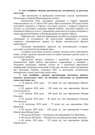 У ході секційних засідань рекомендуємо запланувати до розгляду
такі теми:
- Про організацію та проведення тематичних заходів, присвячених
80-й річниці утворення Кіровоградської області.
- Відзначення Року культурної спадщини в Європі (рішення
Європарламенту від 27 квітня 2017 року «Про оголошення 2018 року Роком
культурної спадщини в Європі», ідея якого полягає у відкритті широкого
доступу до культурної спадщини народів Європи, залучення широких кіл
мешканців Європи до участі у збереження унікальної культурної спадщини, а
також презентації України та Кіровоградщини на теренах Європи.
- Майстер-клас з проблем формування місцевої культурної спільноти,
координації та узгодженості дій педагогічних працівників в умовах
створених територіальних громад як форма удосконалення фахової
майстерності.
- Реалізація інноваційних проектів, які популяризують історико-
культурні та екологічні дослідження краю.
- Алгоритм підготовки сучасного досвіду закладів освіти, краєзнавчих
новин, історії, традицій закладів освіти на сайтах місцевих органів влади та
методичних кабінетів.
- Презентація досвіду педагогів і колективів із використання
різноманітних форм роботи краєзнавчого спрямування у співпраці з
місцевими громадами, зокрема: спільні дії з організації краєзнавчих
конференцій; оновлення експозицій музеїв при закладах освіти матеріалами
про захисників України, учасників АТО та волонтерів; встановлення
меморіальних дошок, пам’ятних знаків тощо.
У ході секційних засідань організаторів виховного процесу
важливо акцентувати увагу на питаннях підготовки до відзначення
таких пам’ятних дат:
 14 вересня 2018 року – 125 років від дня народження Микити
Годованця;
 28 вересня 2018 року – 100 років від дня народження Василя
Сухомлинського;
 03 жовтня 2018 року – 100 років від дня народження Федора
Плотніра;
 30 жовтня 2018 року – 80 років від дня народження Світлани
Логачевської;
 14 листопада 2018 року – 75 років від дня народження Ніли
Крюкової;
 04 грудня 2018 року – 120 років від дня народження Степана
Кожем’якіна (Кожум’яки);
 08 грудня 2018 року – 95 років від дня народження Іллі Шевченка;
 06 лютого 2019 року – 100 років від дня народження Івана Ткаченка;
 04 квітня 2019 року – 125 років від дня народження Дмитра
Чижевського;
 