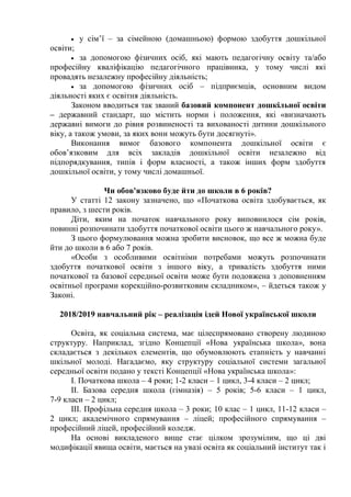  у сім’ї – за сімейною (домашньою) формою здобуття дошкільної
освіти;
 за допомогою фізичних осіб, які мають педагогічну освіту та/або
професійну кваліфікацію педагогічного працівника, у тому числі які
провадять незалежну професійну діяльність;
 за допомогою фізичних осіб – підприємців, основним видом
діяльності яких є освітня діяльність.
Законом вводиться так званий базовий компонент дошкільної освіти
– державний стандарт, що містить норми і положення, які «визначають
державні вимоги до рівня розвиненості та вихованості дитини дошкільного
віку, а також умови, за яких вони можуть бути досягнуті».
Виконання вимог базового компонента дошкільної освіти є
обов’язковим для всіх закладів дошкільної освіти незалежно від
підпорядкування, типів і форм власності, а також інших форм здобуття
дошкільної освіти, у тому числі домашньої.
Чи обов'язково буде йти до школи в 6 років?
У статті 12 закону зазначено, що «Початкова освіта здобувається, як
правило, з шести років.
Діти, яким на початок навчального року виповнилося сім років,
повинні розпочинати здобуття початкової освіти цього ж навчального року».
З цього формулювання можна зробити висновок, що все ж можна буде
йти до школи в 6 або 7 років.
«Особи з особливими освітніми потребами можуть розпочинати
здобуття початкової освіти з іншого віку, а тривалість здобуття ними
початкової та базової середньої освіти може бути подовжена з доповненням
освітньої програми корекційно-розвитковим складником», – йдеться також у
Законі.
2018/2019 навчальний рік – реалізація ідей Нової української школи
Освіта, як соціальна система, має цілеспрямовано створену людиною
структуру. Наприклад, згідно Концепції «Нова українська школа», вона
складається з декількох елементів, що обумовлюють етапність у навчанні
шкільної молоді. Нагадаємо, яку структуру соціальної системи загальної
середньої освіти подано у тексті Концепції «Нова українська школа»:
І. Початкова школа – 4 роки; 1-2 класи – 1 цикл, 3-4 класи – 2 цикл;
ІІ. Базова середня школа (гімназія) – 5 років; 5-6 класи – 1 цикл,
7-9 класи – 2 цикл;
ІІІ. Профільна середня школа – 3 роки; 10 клас – 1 цикл, 11-12 класи –
2 цикл; академічного спрямування – ліцей; професійного спрямування –
професійний ліцей, професійний коледж.
На основі викладеного вище стає цілком зрозумілим, що ці дві
модифікації явища освіти, мається на увазі освіта як соціальний інститут так і
 