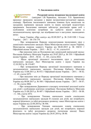 V. Інклюзивна освіта
Ресурсний центр підтримки інклюзивної освіти
(завідувач І.В. Червонець, методист Т.О. Бражнікова)
пропонує проводити засідання у формі інструктивно-методичної наради,
семінару. Проблема інклюзивного навчання повинна бути висвітлена на
засіданнях керівників закладів освіти та інших категорій педагогічних
працівників. Інклюзивне навчання забезпечує реалізацію права осіб з
особливими освітніми потребами на здобуття якісної освіти в
загальноосвітньому просторі, що відображається в наступних законодавчих
актах:
- Закон України «Про освіту» від 05.09.2017 р. № 2145-VІІІ // Голос
України. – 2017. – № 178-179.
- Про затвердження Порядку комплектування інклюзивних груп у
дошкільних навчальних закладах: Наказ Міністерства освіти і науки України,
Міністерства охорони здоров’я України від 06.02.2015 р. № 104/52 //
Офіційний вісник України. – 2015. – № 22. – С. 91, стаття 614.
- Про внесення змін до Положення про дошкільний навчальний заклад:
Постанова Кабінету Міністрів України від 29.07.2015 р. № 530 // Офіційний
вісник України. – 2015. - № 62. – С. 101, стаття 2022.
- Щодо організації діяльності інклюзивних груп у дошкільних
навчальних закладах: Лист Міністерства освіти і науки України від
12.10.2015 р. № 1/9-487.
- Про затвердження Порядку організації інклюзивного навчання в
загальноосвітніх навчальних закладах: Постанова Кабінету Міністрів
України від 15.08.2011 р. № 872 // Офіційний вісник України. – 2011. – № 62.
– С. 65, стаття 2475.
- Про внесення змін до Порядку організації інклюзивного навчання у
загальноосвітніх навчальних закладах: Постанова Кабінету Міністрів
України від 09.08.2017 р. № 588 // Офіційний вісник України. – 2017. - № 67.
– С. 50, стаття 2004.
- Про затвердження Державного стандарту початкової загальної освіти
для дітей з особливими освітніми потребами: Постанова Кабінету Міністрів
України від 21.08.2013 р. № 607 // Офіційний вісник України. – 2013. - № 68.
– С. 166, стаття 2472.
- Про затвердження Типових навчальних планів спеціальних
загальноосвітніх навчальних закладів ІІ ступеня для дітей, які потребують
корекції фізичного та (або) розумового розвитку: наказ Міністерства освіти і
науки України від 22.04.2014 р. № 504.
- Про затвердження Типових навчальних планів спеціальних
загальноосвітніх навчальних закладів для дітей, які потребують корекції
фізичного та (або) розумового розвитку (початкова школа): Наказ
Міністерства освіти і науки України від 28.01.2014 р. № 80.
 