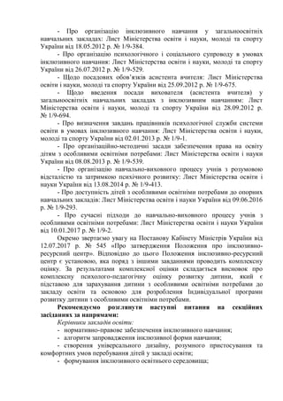 - Про організацію інклюзивного навчання у загальноосвітніх
навчальних закладах: Лист Міністерства освіти і науки, молоді та спорту
України від 18.05.2012 р. № 1/9-384.
- Про організацію психологічного і соціального супроводу в умовах
інклюзивного навчання: Лист Міністерства освіти і науки, молоді та спорту
України від 26.07.2012 р. № 1/9-529.
- Щодо посадових обов’язків асистента вчителя: Лист Міністерства
освіти і науки, молоді та спорту України від 25.09.2012 р. № 1/9-675.
- Щодо введення посади вихователя (асистента вчителя) у
загальноосвітніх навчальних закладах з інклюзивним навчанням: Лист
Міністерства освіти і науки, молоді та спорту України від 28.09.2012 р.
№ 1/9-694.
- Про визначення завдань працівників психологічної служби системи
освіти в умовах інклюзивного навчання: Лист Міністерства освіти і науки,
молоді та спорту України від 02.01.2013 р. № 1/9-1.
- Про організаційно-методичні засади забезпечення права на освіту
дітям з особливими освітніми потребами: Лист Міністерства освіти і науки
України від 08.08.2013 р. № 1/9-539.
- Про організацію навчально-виховного процесу учнів з розумовою
відсталістю та затримкою психічного розвитку: Лист Міністерства освіти і
науки України від 13.08.2014 р. № 1/9-413.
- Про доступність дітей з особливими освітніми потребами до опорних
навчальних закладів: Лист Міністерства освіти і науки України від 09.06.2016
р. № 1/9-293.
- Про сучасні підходи до навчально-виховного процесу учнів з
особливими освітніми потребами: Лист Міністерства освіти і науки України
від 10.01.2017 р. № 1/9-2.
Окремо звертаємо увагу на Постанову Кабінету Міністрів України від
12.07.2017 р. № 545 «Про затвердження Положення про інклюзивно-
ресурсний центр». Відповідно до цього Положення інклюзивно-ресурсний
центр є установою, яка поряд з іншими завданнями проводить комплексну
оцінку. За результатами комплексної оцінки складається висновок про
комплексну психолого-педагогічну оцінку розвитку дитини, який є
підставою для зарахування дитини з особливими освітніми потребами до
закладу освіти та основою для розроблення Індивідуальної програми
розвитку дитини з особливими освітніми потребами.
Рекомендуємо розглянути наступні питання на секційних
засіданнях за напрямами:
Керівники закладів освіти:
- нормативно-правове забезпечення інклюзивного навчання;
- алгоритм запровадження інклюзивної форми навчання;
- створення універсального дизайну, розумного пристосування та
комфортних умов перебування дітей у закладі освіти;
- формування інклюзивного освітнього середовища;
 