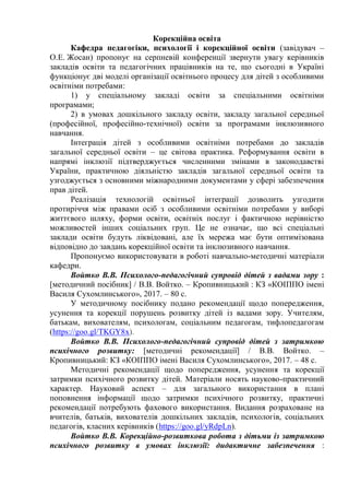 Корекційна освіта
Кафедра педагогіки, психології і корекційної освіти (завідувач –
О.Е. Жосан) пропонує на серпневій конференції звернути увагу керівників
закладів освіти та педагогічних працівників на те, що сьогодні в Україні
функціонує дві моделі організації освітнього процесу для дітей з особливими
освітніми потребами:
1) у спеціальному закладі освіти за спеціальними освітніми
програмами;
2) в умовах дошкільного закладу освіти, закладу загальної середньої
(професійної, професійно-технічної) освіти за програмами інклюзивного
навчання.
Інтеграція дітей з особливими освітніми потребами до закладів
загальної середньої освіти – це світова практика. Реформування освіти в
напрямі інклюзії підтверджується численними змінами в законодавстві
України, практичною діяльністю закладів загальної середньої освіти та
узгоджується з основними міжнародними документами у сфері забезпечення
прав дітей.
Реалізація технологій освітньої інтеграції дозволить узгодити
протиріччя між правами осіб з особливими освітніми потребами у виборі
життєвого шляху, форми освіти, освітніх послуг і фактичною нерівністю
можливостей інших соціальних груп. Це не означає, що всі спеціальні
заклади освіти будуть ліквідовані, але їх мережа має бути оптимізована
відповідно до завдань корекційної освіти та інклюзивного навчання.
Пропонуємо використовувати в роботі навчально-методичні матеріали
кафедри.
Войтко В.В. Психолого-педагогічний супровід дітей з вадами зору :
[методичний посібник] / В.В. Войтко. – Кропивницький : КЗ «КОІППО імені
Василя Сухомлинського», 2017. – 80 с.
У методичному посібнику подано рекомендації щодо попередження,
усунення та корекції порушень розвитку дітей із вадами зору. Учителям,
батькам, вихователям, психологам, соціальним педагогам, тифлопедагогам
(https://goo.gl/TKGY8x).
Войтко В.В. Психолого-педагогічний супровід дітей з затримкою
психічного розвитку: [методичні рекомендації] / В.В. Войтко. –
Кропивницький: КЗ «КОІППО імені Василя Сухомлинського», 2017. – 48 с.
Методичні рекомендації щодо попередження, усунення та корекції
затримки психічного розвитку дітей. Матеріали носять науково-практичний
характер. Науковий аспект – для загального використання в плані
поповнення інформації щодо затримки психічного розвитку, практичні
рекомендації потребують фахового використання. Видання розраховане на
вчителів, батьків, вихователів дошкільних закладів, психологів, соціальних
педагогів, класних керівників (https://goo.gl/yRdpLn).
Войтко В.В. Корекційно-розвиткова робота з дітьми із затримкою
психічного розвитку в умовах інклюзії: дидактичне забезпечення :
 