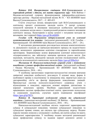 Войтко В.В. Використання спадщини В.О. Сухомлинського в
корекційній роботі з дітьми, які мають порушення зору / В.В. Войтко //
Науково-методичний супровід функціонування інформаційно-освітнього
простору регіону : Науково-методичний вісник № 53. − КЗ «КОІППО імені
Василя Сухомлинського», 2017. – С. 405-415.
Стаття стосується питань використання ідей В.О.Сухомлинського в
освітньому процесі спеціальних закладів освіти. У центрі сучасних
технологій навчання й виховання знаходиться особистісно орієтований
підхід, основною метою якого є індивідуальний розвиток кожного вихованця
освітнього закладу. Казкотерапія в цьому аспекті є потужним методом як
виховання, так і корекції (https://goo.gl/WcuQQH).
Гельбак А.М. Формування підприємливості учня як ключової
компетентності для життя : [методичні рекомендації] / А.М. Гельбак. –
Кропивницький : КЗ «КОІППО імені Василя Сухомлинського», 2017. – 24 с.
У методичних рекомендаціях розглядається питання компетентнісного
та діяльнісного підходів до навчально-виховного процесу як педагогічного
явища, визначеного державними освітніми стандартами та європейськими
орієнтирами. Запропоновано шляхи формування ключової компетентності
«підприємливість», яка забезпечує навчання протягом усього життя. Для
науковців, методистів, викладачів закладів системи післядипломної освіти,
педагогів загальноосвітніх навчальних закладів (https://goo.gl/3Dhu2w).
Молчанова О. Психолого-педагогічний супровід учнів з девіантною
поведінкою в умовах професійно-технічної освіти : [методичний посібник]
/ Оксана Молчанова. – Кропивницький: КЗ «КОІППО імені Василя
Сухомлинського», 2016. – 64 с.
У посібнику презентовано теоретико-методологічні питання вивчення
девіантної поведінки особистості, розглянуто її основні види, форми й
особливості прояву в підлітковому та юнацькому віці, звертається увага на
дисгармонійну сім’ю як фактор формування поведінкових девіацій.
Пропонується система психолого-педагогічного супроводу учнів з
відхиленнями в поведінці, окреслено основні напрями діагностики та
корекції зазначених проявів. Посібник адресований педагогічним
працівникам системи професійно-технічної освіти, практичним психологам
та соціальним педагогам, слухачам курсів підвищення кваліфікації
(https://goo.gl/tp79F3).
Войтко В. Характерні особливості суїциду та суїцидальної
поведінки : [навчально-методичний посібник] / В. Войтко. – Кропивницький
: КЗ «КОІППО імені Василя Сухомлинського», 2016. – 44 с.
Навчально-методичний посібник містить теоретичні характеристики
суїциду й суїцидальної поведінки; чинники суїцидальної поведінки та
суїцидальні прояви; ознаки, що свідчать про суїцидальну загрозу. Подано
перелік типових помилок у спілкуванні з особами, які скоїли суїцид чи мають
суїцидальні характеристики. У посібнику подано методичні рекомендації
щодо профілактики суїциду та надання першої допомоги дитині в
 