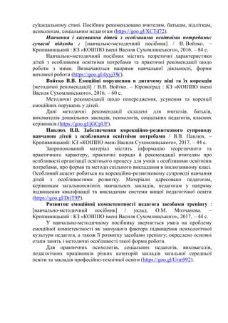 суїцидальному стані. Посібник рекомендовано вчителям, батькам, підліткам,
психологам, соціальним педагогам (https://goo.gl/XCTd72).
Навчання і виховання дітей з особливими освітніми потребами:
сучасні підходи : [навчально-методичний посібник] / В. Войтко. –
Кропивницький : КЗ «КОІППО імені Василя Сухомлинського», 2016. – 84 с.
Навчально-методичний посібник містить теоретичні характеристики
дітей з особливими освітніми потребами та практичні рекомендації щодо
роботи з ними. Визначаються напрями навчальної діяльності, форми
виховної роботи (https://goo.gl/4yyj3W).
Войтко В.В. Емоційні порушення в дитячому віці та їх корекція
[методичні рекомендації] / В.В. Войтко. – Кіровоград : КЗ «КОІППО імені
Василя Сухомлинського», 2016. – 60 с.
Методичні рекомендації щодо попередження, усунення та корекції
емоційних порушень у дітей.
Дані методичні рекомендації складені для вчителів, батьків,
вихователів дошкільних закладів, психологів, соціальних педагогів, класних
керівників (https://goo.gl/jGCpUF).
Павлюх В.В. Забезпечення корекційно-розвиткового супроводу
навчання дітей з особливими освітніми потребами / В.В. Павлюх. –
Кропивницький: КЗ «КОІППО імені Василя Сухомлинського», 2017. – 44 с.
Запропонований матеріал містить інформацію теоретичного та
практичного характеру, практичні поради й рекомендації вчителям про
особливості організації освітнього процесу для учнів з особливими освітніми
потребами, про форми та методи спільного викладання в інклюзивному класі.
Особливий акцент робиться на корекційно-розвитковому супроводі навчання
дітей з особливостями розвитку. Матеріали адресовано педагогам,
керівникам загальноосвітніх навчальних закладів, педагогам у напряму
підвищення кваліфікації та викладачам системи вищої педагогічної освіти
(https://goo.gl/DriT9P).
Розвиток емоційної компетентності педагога засобами тренінгу :
[навчально-методичний посібник] / уклад. О.М. Молчанова. –
Кропивницький : КЗ «КОІППО імені Василя Сухомлинського», 2017. – 44 с.
У навчально-методичному посібнику звертається увага на проблему
емоційної компетентності як значущого фактора підвищення психологічної
культури педагога, а також її розвитку засобами тренінгу; окреслено основні
етапи занять і методичні особливості такої форми роботи.
Для практичних психологів, соціальних педагогів, вихователів,
педагогічних працівників різних категорій закладів загальної середньої
освіти та закладів професійно-технічної освіти (https://goo.gl/Urm992).
 