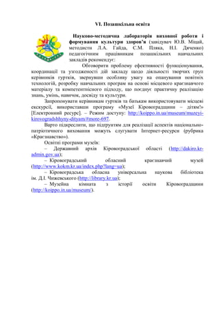 VI. Позашкільна освіта
Науково-методична лабораторія виховної роботи і
формування культури здоров’я (завідувач Ю.В. Міцай,
методисти Л.А. Гайда, С.М. Пляка, Н.І. Дяченко)
педагогічним працівникам позашкільних навчальних
закладів рекомендує:
Обговорити проблему ефективності функціонування,
координації та узгодженості дій закладу щодо діяльності творчих груп
керівників гуртків, звернувши особливу увагу на опанування новітніх
технологій, розробку навчальних програм на основі місцевого краєзнавчого
матеріалу та компетентнісного підходу, що поєднує практичну реалізацію
знань, умінь, навичок, досвіду та культури.
Запропонувати керівникам гуртків та батькам використовувати місцеві
екскурсії, використавши програму «Музеї Кіровоградщини – дітям!»
[Електронний ресурс]. – Режим доступу: http://koippo.in.ua/museum/muzeyi-
kirovogradshhyny-dityam/#more-697.
Варто підкреслити, що підґрунтям для реалізації аспектів національно-
патріотичного виховання можуть слугувати Інтернет-ресурси (рубрика
«Краєзнавство»).
Освітні програми музеїв:
– Державний архів Кіровоградської області (http://dakiro.kr-
admin.gov.ua);
– Кіровоградський обласний краєзнавчий музей
(http://www.kokm.kr.ua/index.php?lang=ua);
– Кіровоградська обласна унiверсальна наукова бiблiотека
iм. Д.I. Чижевського (http://library.kr.ua);
– Музейна кімната з історії освіти Кіровоградщини
(http://koippo.in.ua/museum/).
 