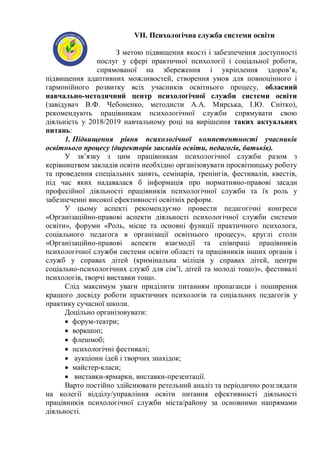 VII. Психологічна служба системи освіти
З метою підвищення якості і забезпечення доступності
послуг у сфері практичної психології і соціальної роботи,
спрямованої на збереження і укріплення здоров’я,
підвищення адаптивних можливостей, створення умов для повноцінного і
гармонійного розвитку всіх учасників освітнього процесу, обласний
навчально-методичний центр психологічної служби системи освіти
(завідувач В.Ф. Чебоненко, методисти А.А. Мирська, І.Ю. Снітко),
рекомендують працівникам психологічної служби спрямувати свою
діяльність у 2018/2019 навчальному році на вирішення таких актуальних
питань:
1. Підвищення рівня психологічної компетентності учасників
освітнього процесу (директорів закладів освіти, педагогів, батьків).
У зв’язку з цим працівникам психологічної служби разом з
керівництвом закладів освіти необхідно організовувати просвітницьку роботу
та проведення спеціальних занять, семінарів, тренінгів, фестивалів, квестів,
під час яких надавалася б інформація про нормативно-правові засади
професійної діяльності працівників психологічної служби та їх роль у
забезпеченні високої ефективності освітніх реформ.
У цьому аспекті рекомендуємо провести педагогічні конгреси
«Організаційно-правові аспекти діяльності психологічної служби системи
освіти», форуми «Роль, місце та основні функції практичного психолога,
соціального педагога в організації освітнього процесу», круглі столи
«Організаційно-правові аспекти взаємодії та співпраці працівників
психологічної служби системи освіти області та працівників інших органів і
служб у справах дітей (кримінальна міліція у справах дітей, центри
соціально-психологічних служб для сім’ї, дітей та молоді тощо)», фестивалі
психологів, творчі виставки тощо.
Слід максимум уваги приділити питанням пропаганди і поширення
кращого досвіду роботи практичних психологів та соціальних педагогів у
практику сучасної школи.
Доцільно організовувати:
 форум-театри;
 воркшоп;
 флешмоб;
 психологічні фестивалі;
 аукціони ідей і творчих знахідок;
 майстер-класи;
 виставки-ярмарки, виставки-презентації.
Варто постійно здійснювати ретельний аналіз та періодично розглядати
на колегії відділу/управління освіти питання ефективності діяльності
працівників психологічної служби міста/району за основними напрямами
діяльності.
 