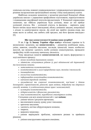 соціальна система, повинні упорядковуватися і упорядковуються принципово
різними інструментами організаційного впливу з боку менеджменту освіти.
Найбільш складним моментом у механізмі реалізації Концепції «Нова
українська школа» є управління професійною підготовкою, перепідготовкою
і підвищенням кваліфікації вчителів-предметників. У Концепції справедливо
зазначено, що «Школа українська буде успішна, якщо до неї прийде
успішний учитель. Він – успішний учитель та фахівець – вирішить дуже
багато питань щодо якості викладання, обсягу домашніх завдань, комунікації
з дітьми та адміністрацією школи. До дітей має прийти людина-лідер, яка
може вести за собою, яка любить свій предмет, яка його фахово викладає»
[6].
Що таке компетентності й навіщо вони потрібні?
У ст. 1 (р. 1) Закону України «Про освіту» «Основні терміни та їх
визначення» зазначено, що компетентність – динамічна комбінація знань,
умінь, навичок, способів мислення, поглядів, цінностей, інших особистих
якостей, що визначає здатність особи успішно соціалізуватися, провадити
професійну та/або подальшу навчальну діяльність.
Тому вводиться поняття компетентностей, які мають формуватися в
ході освітнього процесу:
 вільне володіння державною мовою;
 здатність спілкуватися рідною (у разі відмінності від державної)
та іноземними мовами;
 математична компетентність;
 компетентності в галузі природничих наук, техніки і технологій;
 інноваційність;
 екологічна компетентність;
 інформаційно-комунікаційна компетентність;
 навчання впродовж життя;
 громадянські та соціальні компетентності, пов’язані з ідеями
демократії, справедливості, рівності, прав людини, добробуту та здорового
способу життя, із усвідомленням рівних прав і можливостей;
 культурна компетентність;
 підприємливість і фінансова грамотність;
 інші компетентності, передбачені стандартом освіти.
Спільними для всіх компетентностей є такі вміння:
 уміння читати і розуміти прочитане;
 висловлювати власну думку усно і письмово;
 критичне мислення;
 здатність логічно обґрунтовувати позицію;
 творити;
 виявляти ініціативу;
 уміння вирішувати проблеми, оцінювати ризики та приймати
рішення;
 уміння конструктивно керувати емоціями;
 