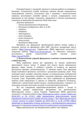 Основний акцент у щоденній діяльності доцільно робити на співпраці з
батьками. Спеціалістам служби необхідно навчити батьків співвідносити
новоутворення дитячого, підліткового віку з віковими і психологічними
нормами, розпізнавати емоційні прояви в дитини, відпрацювати стилі
реагування на такі прояви і поведінку, сформувати у батьків відповідальне
ставлення до виконання батьківських обов’язків тощо.
Доцільно проводити:
- школи відповідального батьківства;
- батьківські університети «Від А до Я»;
- тренінги;
- ково́ркінг;
- живі журнали;
- акції, конкурси;
- неділі психології;
- консультації;
- батьківські збори тощо.
Матеріали для проведення просвітницької роботи можна знайти у
вільному доступі на офіційному сайті ДНУ «Інститут модернізації змісту
освіти» (https://imzo.gov.ua/), Українського НМЦ практичної психології і
соціальної роботи (http://www.psyua.com.ua/) та обласного навчально-
методичного центру психологічної служби системи освіти
(https://goo.gl/3EyfJ4).
2. Психологічний супровід формування ключових компетентностей
у дітей та учнів.
Нова українська школа має працювати на засадах особистісно
орієнтованої моделі освіти. У рамках цієї моделі школа максимально
враховує права дитини, її здібності, потреби та інтереси, на практиці
реалізуючи принцип дитиноцентризму. У навчанні мають бути враховані
вікові особливості фізичного, психічного і розумового розвитку дітей. Тому
особливої уваги потребує вивчення вікових та індивідуальних особливостей
розвитку дітей, самооцінки, емоційних і вольових порушень, міжособистісні
стосунки тощо. Корекційна робота моє бути спрямована на формування
навичок дітей справлятися зі стресом та напругою, розкриття потенціалу,
здібностей і компетенцій кожної дитини, самовдосконалення, готовності до
подолання складних життєвих ситуацій та конструктивної взаємодії.
Під час планування корекційно-розвиткової роботи з дітьми та
підлітками радимо скористатися програмами, які рекомендовані
Міністерством освіти і науки України, Українським НМЦ практичної
психології і соціальної роботи (Лист Міністерства освіти і науки України від
06.06.2013 р. № 1/9-413 «Про впровадження факультативних курсів
працівників психологічної служби системи освіти», Лист Міністерства освіти
і науки, молоді та спорту України від 04.07.2012 р. за № 1/9-488 «Щодо
організації та проведення «години психолога» у загальноосвітніх навчальних
закладах») та каталогом психологічного й соціологічного інструментарію.
Наразі рекомендуємо для використання в роботі такі джерела:
 