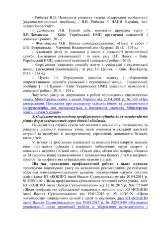 - Рибалка В.В. Психологія розвитку творчо обдарованої особистості:
[науково-методичний посібник] / В.В. Рибалка // НАПН України, Ін-т
педагогічної освіти;
- Доманська Л.В. Пізнай себе: навчальна програма курсу /
Л.В. Доманська. – Київ: Український НМЦ практичної психології і
соціальної роботи, 2013;
- Флярковська О.В. Школа самовдосконалення: «Повір у себе» /
О.В. Флярковська. – Чернівці: Видавничий дім «Букрек», 2014. – 104 с.;
- Адаптація дітей до навчання у школі в діяльності психологічної
служби: [методичні рекомендації] / за наук. ред. В.Г. Панка. – Київ:
Український НМЦ практичної психології і соціальної роботи, 2013;
- Формування здорового способу життя в учнівської і студентської
молоді: [методичні рекомендації] / за ред. І.І. Цушка. – Київ: Ніка-Центр,
2011. – 168 с.;
- Цушко І.І. Формування навичок захисту і збереження
репродуктивного здоров’я учнівської і студентської молоді : [практичний
посібник ] / І.І. Цушко. – Київ: Український НМЦ практичної психології і
соціальної роботи, 2013. – 104 с.
Звертаємо увагу на дотримання в роботі відповідними спеціалістами
наказу Міністерства освіти і науки України від 20.04.2001 р. № 330 «Про
затвердження Положення про експертизу психологічного та соціологічного
інструментарію, що застосовується в навчальних закладах Міністерства
освіти і науки України».
3. Соціально-психологічна профілактика суїцидальних тенденцій та
різних форм залежностей серед дітей і підлітків.
Психологічна служба освіти має надавати повноцінну психологічну та
соціальну допомогу кожному учню, який опинився в складній життєвій
ситуації та перебуває в деструктивному середовищі, допомагати батькам
таких дітей.
У зв’язку із зростанням соціальної та психологічної напруги навколо
теми підліткових суїцидів і наявності небезпечних «груп смерті» у
соціальних мережах («Синій кит», «Тихий дім», «Біжи або помри», «Зникни
на 24 години» тощо) надважливими є психологічна безпека дітей в інтернет-
просторі та профілактика суїцидальних нахилів у дітей.
Під час проведення профілактичної роботи з цього питання
пропонуємо акцентувати увагу на методичних рекомендаціях, розроблених
обласним навчально-методичним центром психологічної служби системи
освіти (лист КЗ «КОІППО імені Василя Сухомлинського» від 10.04.2014 р.
№ 320/10-09 «Щодо профілактики суїцидальних тенденцій серед учнів», лист
КЗ «КОІППО імені Василя Сухомлинського» від 19.10.2015 р. №617/10-09
«Щодо профілактики суїцидальної поведінки у молоді», лист КЗ «КОІППО
імені Василя Сухомлинського» від 19.01.2016 р. № 49/10-09 «Щодо
психокорекції суїцидальних ідеацій у дітей та підлітків», лист КЗ «КОІППО
імені Василя Сухомлинського» від 10.04.2017 р. № 325/10-09 «Методичні
рекомендації щодо організації роботи зі збереження психологічного і
 